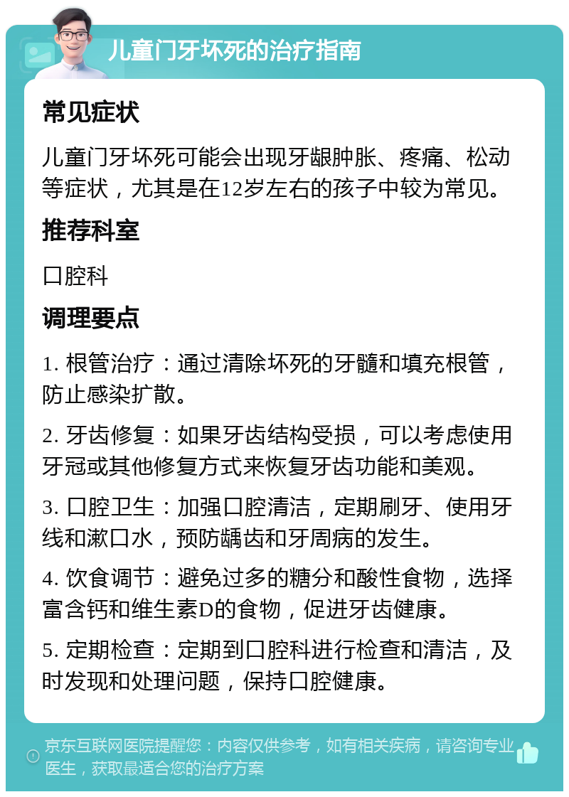 儿童门牙坏死的治疗指南 常见症状 儿童门牙坏死可能会出现牙龈肿胀、疼痛、松动等症状，尤其是在12岁左右的孩子中较为常见。 推荐科室 口腔科 调理要点 1. 根管治疗：通过清除坏死的牙髓和填充根管，防止感染扩散。 2. 牙齿修复：如果牙齿结构受损，可以考虑使用牙冠或其他修复方式来恢复牙齿功能和美观。 3. 口腔卫生：加强口腔清洁，定期刷牙、使用牙线和漱口水，预防龋齿和牙周病的发生。 4. 饮食调节：避免过多的糖分和酸性食物，选择富含钙和维生素D的食物，促进牙齿健康。 5. 定期检查：定期到口腔科进行检查和清洁，及时发现和处理问题，保持口腔健康。