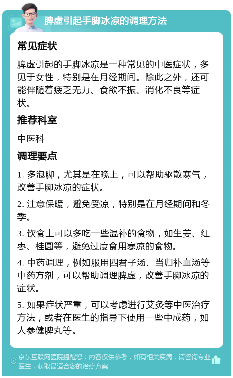 脾虚引起手脚冰凉的调理方法 常见症状 脾虚引起的手脚冰凉是一种常见的中医症状，多见于女性，特别是在月经期间。除此之外，还可能伴随着疲乏无力、食欲不振、消化不良等症状。 推荐科室 中医科 调理要点 1. 多泡脚，尤其是在晚上，可以帮助驱散寒气，改善手脚冰凉的症状。 2. 注意保暖，避免受凉，特别是在月经期间和冬季。 3. 饮食上可以多吃一些温补的食物，如生姜、红枣、桂圆等，避免过度食用寒凉的食物。 4. 中药调理，例如服用四君子汤、当归补血汤等中药方剂，可以帮助调理脾虚，改善手脚冰凉的症状。 5. 如果症状严重，可以考虑进行艾灸等中医治疗方法，或者在医生的指导下使用一些中成药，如人参健脾丸等。