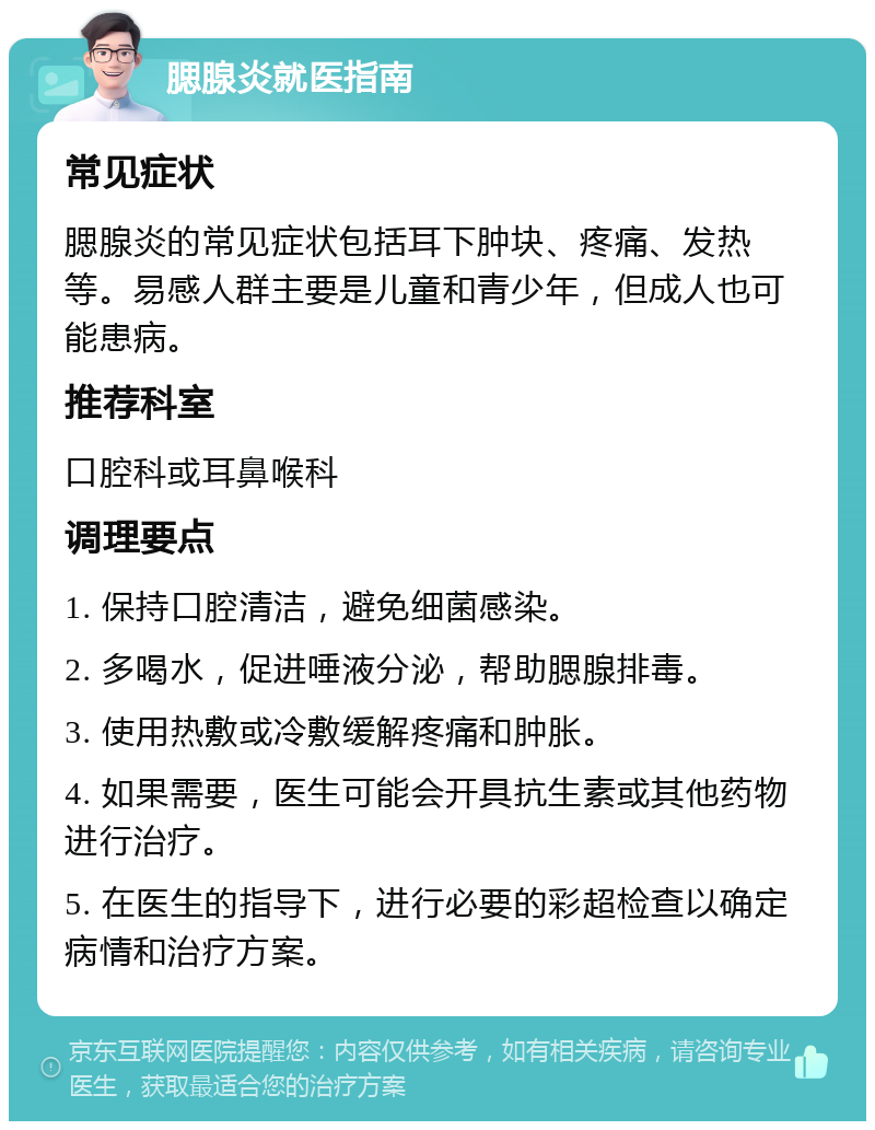 腮腺炎就医指南 常见症状 腮腺炎的常见症状包括耳下肿块、疼痛、发热等。易感人群主要是儿童和青少年，但成人也可能患病。 推荐科室 口腔科或耳鼻喉科 调理要点 1. 保持口腔清洁，避免细菌感染。 2. 多喝水，促进唾液分泌，帮助腮腺排毒。 3. 使用热敷或冷敷缓解疼痛和肿胀。 4. 如果需要，医生可能会开具抗生素或其他药物进行治疗。 5. 在医生的指导下，进行必要的彩超检查以确定病情和治疗方案。