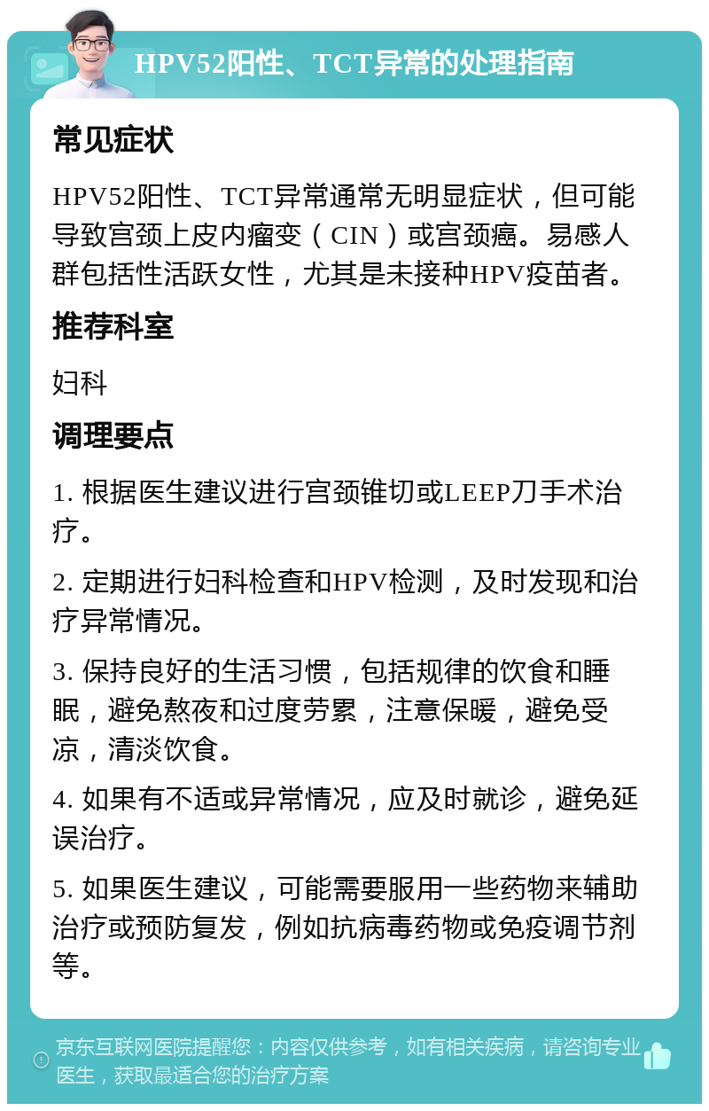 HPV52阳性、TCT异常的处理指南 常见症状 HPV52阳性、TCT异常通常无明显症状，但可能导致宫颈上皮内瘤变（CIN）或宫颈癌。易感人群包括性活跃女性，尤其是未接种HPV疫苗者。 推荐科室 妇科 调理要点 1. 根据医生建议进行宫颈锥切或LEEP刀手术治疗。 2. 定期进行妇科检查和HPV检测，及时发现和治疗异常情况。 3. 保持良好的生活习惯，包括规律的饮食和睡眠，避免熬夜和过度劳累，注意保暖，避免受凉，清淡饮食。 4. 如果有不适或异常情况，应及时就诊，避免延误治疗。 5. 如果医生建议，可能需要服用一些药物来辅助治疗或预防复发，例如抗病毒药物或免疫调节剂等。