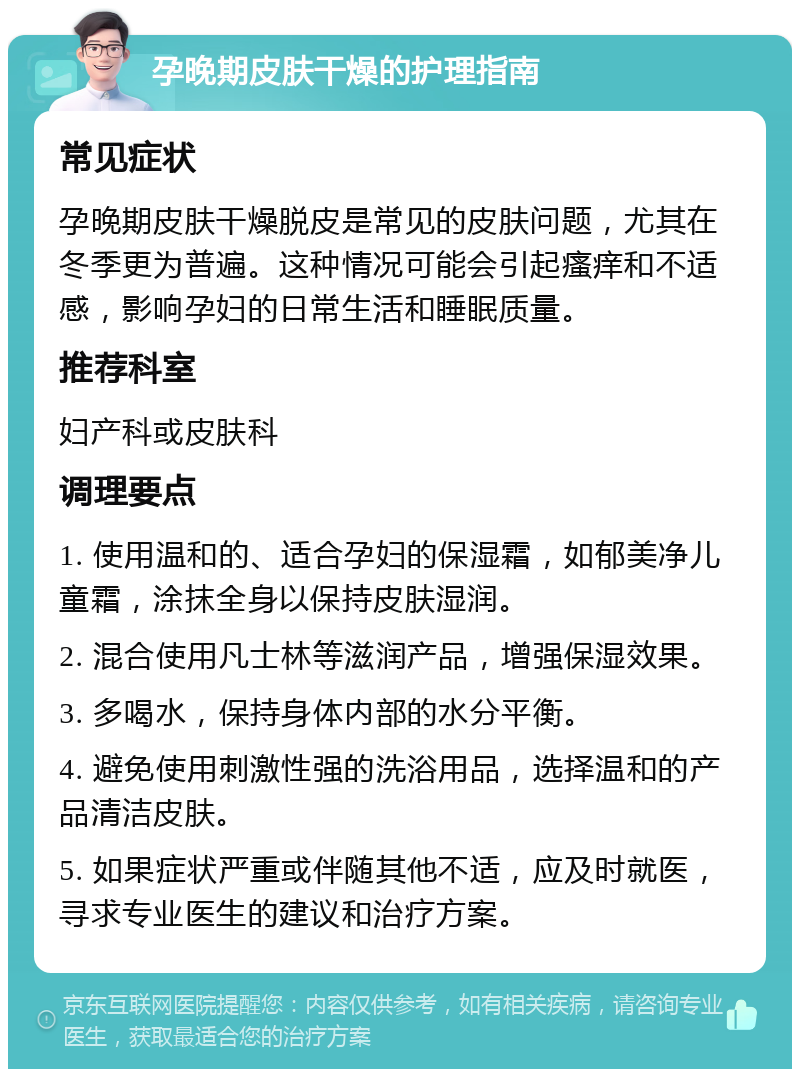 孕晚期皮肤干燥的护理指南 常见症状 孕晚期皮肤干燥脱皮是常见的皮肤问题，尤其在冬季更为普遍。这种情况可能会引起瘙痒和不适感，影响孕妇的日常生活和睡眠质量。 推荐科室 妇产科或皮肤科 调理要点 1. 使用温和的、适合孕妇的保湿霜，如郁美净儿童霜，涂抹全身以保持皮肤湿润。 2. 混合使用凡士林等滋润产品，增强保湿效果。 3. 多喝水，保持身体内部的水分平衡。 4. 避免使用刺激性强的洗浴用品，选择温和的产品清洁皮肤。 5. 如果症状严重或伴随其他不适，应及时就医，寻求专业医生的建议和治疗方案。