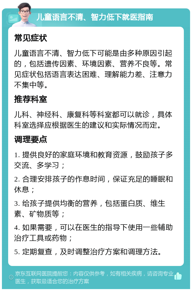 儿童语言不清、智力低下就医指南 常见症状 儿童语言不清、智力低下可能是由多种原因引起的，包括遗传因素、环境因素、营养不良等。常见症状包括语言表达困难、理解能力差、注意力不集中等。 推荐科室 儿科、神经科、康复科等科室都可以就诊，具体科室选择应根据医生的建议和实际情况而定。 调理要点 1. 提供良好的家庭环境和教育资源，鼓励孩子多交流、多学习； 2. 合理安排孩子的作息时间，保证充足的睡眠和休息； 3. 给孩子提供均衡的营养，包括蛋白质、维生素、矿物质等； 4. 如果需要，可以在医生的指导下使用一些辅助治疗工具或药物； 5. 定期复查，及时调整治疗方案和调理方法。