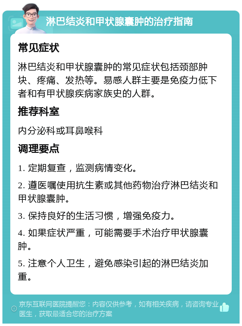 淋巴结炎和甲状腺囊肿的治疗指南 常见症状 淋巴结炎和甲状腺囊肿的常见症状包括颈部肿块、疼痛、发热等。易感人群主要是免疫力低下者和有甲状腺疾病家族史的人群。 推荐科室 内分泌科或耳鼻喉科 调理要点 1. 定期复查，监测病情变化。 2. 遵医嘱使用抗生素或其他药物治疗淋巴结炎和甲状腺囊肿。 3. 保持良好的生活习惯，增强免疫力。 4. 如果症状严重，可能需要手术治疗甲状腺囊肿。 5. 注意个人卫生，避免感染引起的淋巴结炎加重。