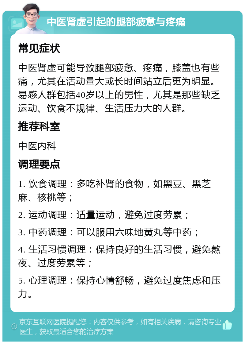 中医肾虚引起的腿部疲惫与疼痛 常见症状 中医肾虚可能导致腿部疲惫、疼痛，膝盖也有些痛，尤其在活动量大或长时间站立后更为明显。易感人群包括40岁以上的男性，尤其是那些缺乏运动、饮食不规律、生活压力大的人群。 推荐科室 中医内科 调理要点 1. 饮食调理：多吃补肾的食物，如黑豆、黑芝麻、核桃等； 2. 运动调理：适量运动，避免过度劳累； 3. 中药调理：可以服用六味地黄丸等中药； 4. 生活习惯调理：保持良好的生活习惯，避免熬夜、过度劳累等； 5. 心理调理：保持心情舒畅，避免过度焦虑和压力。