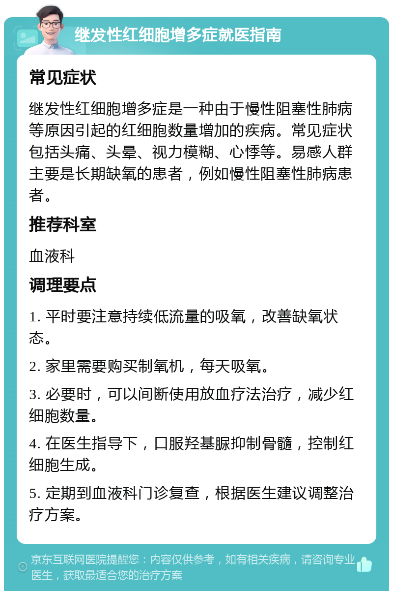 继发性红细胞增多症就医指南 常见症状 继发性红细胞增多症是一种由于慢性阻塞性肺病等原因引起的红细胞数量增加的疾病。常见症状包括头痛、头晕、视力模糊、心悸等。易感人群主要是长期缺氧的患者，例如慢性阻塞性肺病患者。 推荐科室 血液科 调理要点 1. 平时要注意持续低流量的吸氧，改善缺氧状态。 2. 家里需要购买制氧机，每天吸氧。 3. 必要时，可以间断使用放血疗法治疗，减少红细胞数量。 4. 在医生指导下，口服羟基脲抑制骨髓，控制红细胞生成。 5. 定期到血液科门诊复查，根据医生建议调整治疗方案。