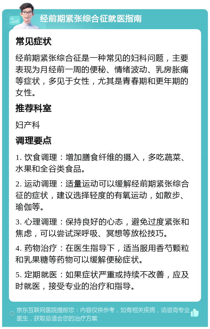 经前期紧张综合征就医指南 常见症状 经前期紧张综合征是一种常见的妇科问题，主要表现为月经前一周的便秘、情绪波动、乳房胀痛等症状，多见于女性，尤其是青春期和更年期的女性。 推荐科室 妇产科 调理要点 1. 饮食调理：增加膳食纤维的摄入，多吃蔬菜、水果和全谷类食品。 2. 运动调理：适量运动可以缓解经前期紧张综合征的症状，建议选择轻度的有氧运动，如散步、瑜伽等。 3. 心理调理：保持良好的心态，避免过度紧张和焦虑，可以尝试深呼吸、冥想等放松技巧。 4. 药物治疗：在医生指导下，适当服用香芍颗粒和乳果糖等药物可以缓解便秘症状。 5. 定期就医：如果症状严重或持续不改善，应及时就医，接受专业的治疗和指导。