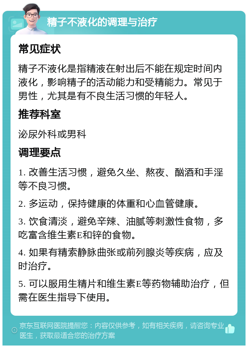 精子不液化的调理与治疗 常见症状 精子不液化是指精液在射出后不能在规定时间内液化，影响精子的活动能力和受精能力。常见于男性，尤其是有不良生活习惯的年轻人。 推荐科室 泌尿外科或男科 调理要点 1. 改善生活习惯，避免久坐、熬夜、酗酒和手淫等不良习惯。 2. 多运动，保持健康的体重和心血管健康。 3. 饮食清淡，避免辛辣、油腻等刺激性食物，多吃富含维生素E和锌的食物。 4. 如果有精索静脉曲张或前列腺炎等疾病，应及时治疗。 5. 可以服用生精片和维生素E等药物辅助治疗，但需在医生指导下使用。