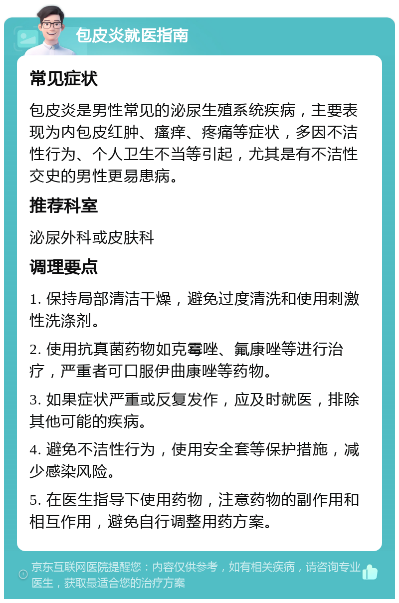 包皮炎就医指南 常见症状 包皮炎是男性常见的泌尿生殖系统疾病，主要表现为内包皮红肿、瘙痒、疼痛等症状，多因不洁性行为、个人卫生不当等引起，尤其是有不洁性交史的男性更易患病。 推荐科室 泌尿外科或皮肤科 调理要点 1. 保持局部清洁干燥，避免过度清洗和使用刺激性洗涤剂。 2. 使用抗真菌药物如克霉唑、氟康唑等进行治疗，严重者可口服伊曲康唑等药物。 3. 如果症状严重或反复发作，应及时就医，排除其他可能的疾病。 4. 避免不洁性行为，使用安全套等保护措施，减少感染风险。 5. 在医生指导下使用药物，注意药物的副作用和相互作用，避免自行调整用药方案。