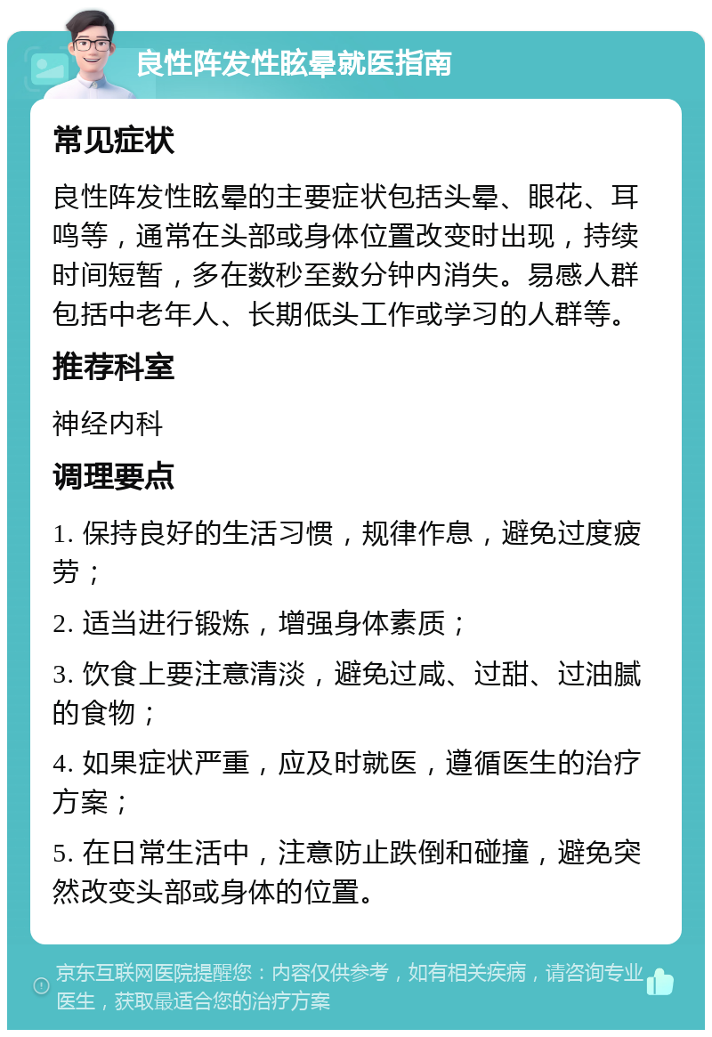 良性阵发性眩晕就医指南 常见症状 良性阵发性眩晕的主要症状包括头晕、眼花、耳鸣等，通常在头部或身体位置改变时出现，持续时间短暂，多在数秒至数分钟内消失。易感人群包括中老年人、长期低头工作或学习的人群等。 推荐科室 神经内科 调理要点 1. 保持良好的生活习惯，规律作息，避免过度疲劳； 2. 适当进行锻炼，增强身体素质； 3. 饮食上要注意清淡，避免过咸、过甜、过油腻的食物； 4. 如果症状严重，应及时就医，遵循医生的治疗方案； 5. 在日常生活中，注意防止跌倒和碰撞，避免突然改变头部或身体的位置。