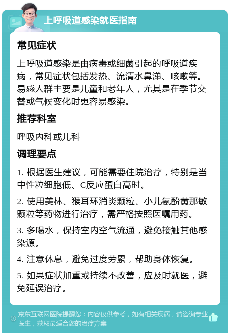 上呼吸道感染就医指南 常见症状 上呼吸道感染是由病毒或细菌引起的呼吸道疾病，常见症状包括发热、流清水鼻涕、咳嗽等。易感人群主要是儿童和老年人，尤其是在季节交替或气候变化时更容易感染。 推荐科室 呼吸内科或儿科 调理要点 1. 根据医生建议，可能需要住院治疗，特别是当中性粒细胞低、C反应蛋白高时。 2. 使用美林、猴耳环消炎颗粒、小儿氨酚黄那敏颗粒等药物进行治疗，需严格按照医嘱用药。 3. 多喝水，保持室内空气流通，避免接触其他感染源。 4. 注意休息，避免过度劳累，帮助身体恢复。 5. 如果症状加重或持续不改善，应及时就医，避免延误治疗。