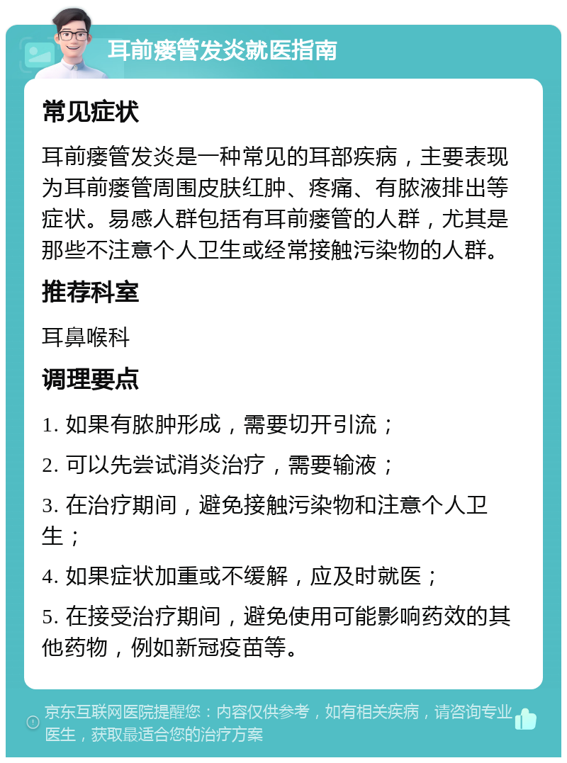 耳前瘘管发炎就医指南 常见症状 耳前瘘管发炎是一种常见的耳部疾病，主要表现为耳前瘘管周围皮肤红肿、疼痛、有脓液排出等症状。易感人群包括有耳前瘘管的人群，尤其是那些不注意个人卫生或经常接触污染物的人群。 推荐科室 耳鼻喉科 调理要点 1. 如果有脓肿形成，需要切开引流； 2. 可以先尝试消炎治疗，需要输液； 3. 在治疗期间，避免接触污染物和注意个人卫生； 4. 如果症状加重或不缓解，应及时就医； 5. 在接受治疗期间，避免使用可能影响药效的其他药物，例如新冠疫苗等。