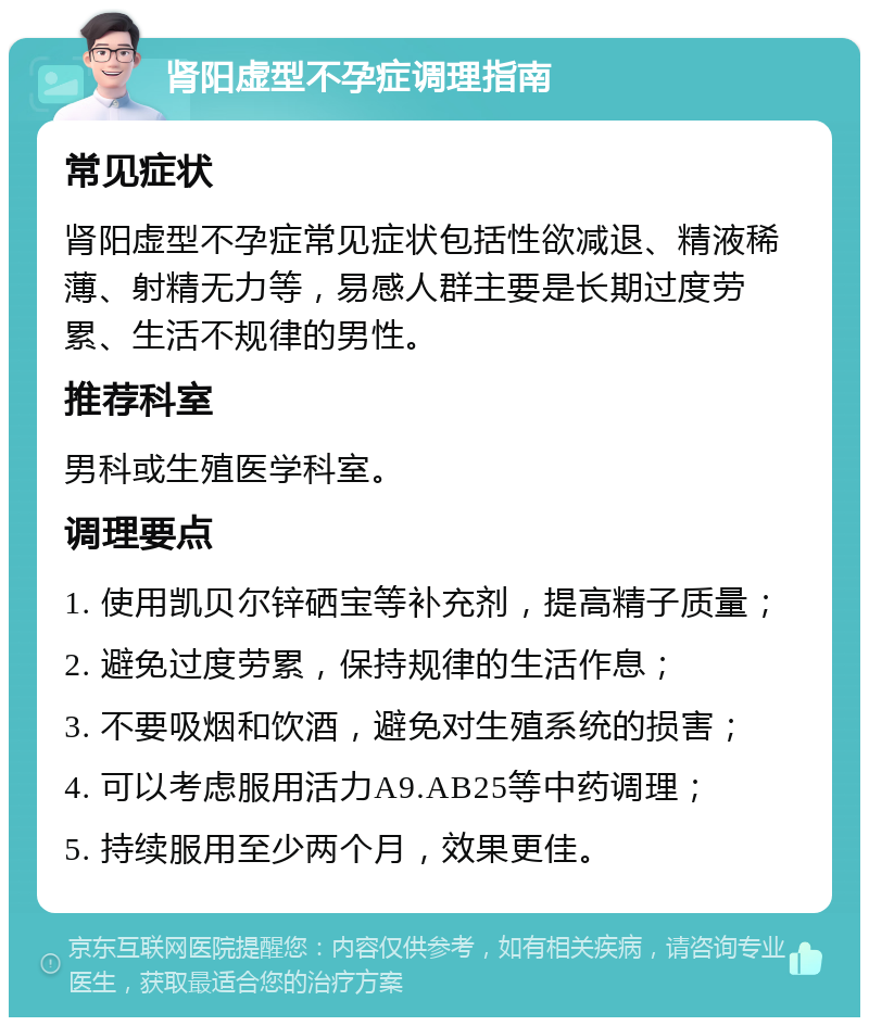 肾阳虚型不孕症调理指南 常见症状 肾阳虚型不孕症常见症状包括性欲减退、精液稀薄、射精无力等，易感人群主要是长期过度劳累、生活不规律的男性。 推荐科室 男科或生殖医学科室。 调理要点 1. 使用凯贝尔锌硒宝等补充剂，提高精子质量； 2. 避免过度劳累，保持规律的生活作息； 3. 不要吸烟和饮酒，避免对生殖系统的损害； 4. 可以考虑服用活力A9.AB25等中药调理； 5. 持续服用至少两个月，效果更佳。