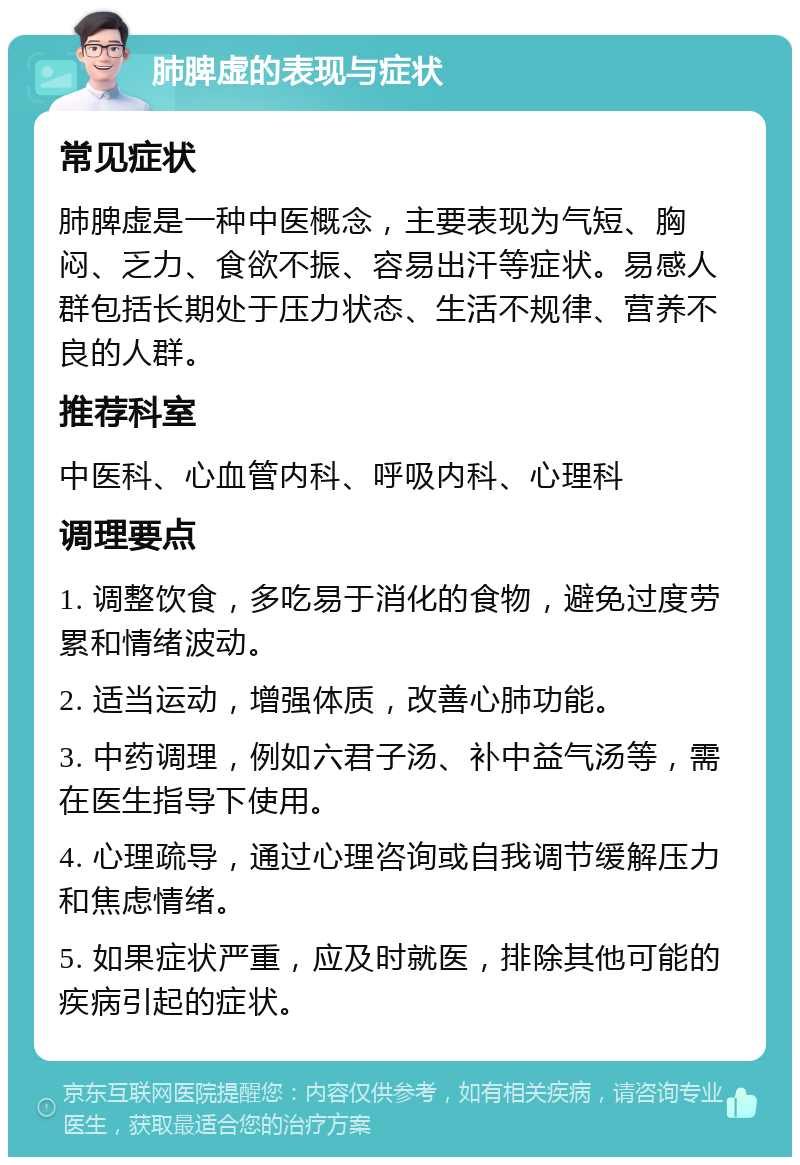 肺脾虚的表现与症状 常见症状 肺脾虚是一种中医概念，主要表现为气短、胸闷、乏力、食欲不振、容易出汗等症状。易感人群包括长期处于压力状态、生活不规律、营养不良的人群。 推荐科室 中医科、心血管内科、呼吸内科、心理科 调理要点 1. 调整饮食，多吃易于消化的食物，避免过度劳累和情绪波动。 2. 适当运动，增强体质，改善心肺功能。 3. 中药调理，例如六君子汤、补中益气汤等，需在医生指导下使用。 4. 心理疏导，通过心理咨询或自我调节缓解压力和焦虑情绪。 5. 如果症状严重，应及时就医，排除其他可能的疾病引起的症状。