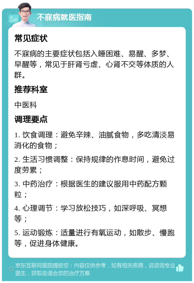 不寐病就医指南 常见症状 不寐病的主要症状包括入睡困难、易醒、多梦、早醒等，常见于肝肾亏虚、心肾不交等体质的人群。 推荐科室 中医科 调理要点 1. 饮食调理：避免辛辣、油腻食物，多吃清淡易消化的食物； 2. 生活习惯调整：保持规律的作息时间，避免过度劳累； 3. 中药治疗：根据医生的建议服用中药配方颗粒； 4. 心理调节：学习放松技巧，如深呼吸、冥想等； 5. 运动锻炼：适量进行有氧运动，如散步、慢跑等，促进身体健康。