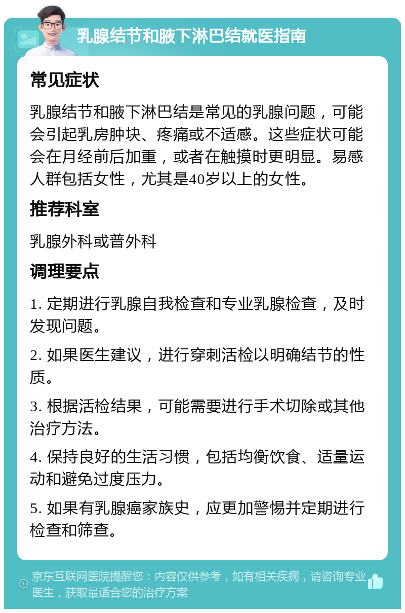 乳腺结节和腋下淋巴结就医指南 常见症状 乳腺结节和腋下淋巴结是常见的乳腺问题，可能会引起乳房肿块、疼痛或不适感。这些症状可能会在月经前后加重，或者在触摸时更明显。易感人群包括女性，尤其是40岁以上的女性。 推荐科室 乳腺外科或普外科 调理要点 1. 定期进行乳腺自我检查和专业乳腺检查，及时发现问题。 2. 如果医生建议，进行穿刺活检以明确结节的性质。 3. 根据活检结果，可能需要进行手术切除或其他治疗方法。 4. 保持良好的生活习惯，包括均衡饮食、适量运动和避免过度压力。 5. 如果有乳腺癌家族史，应更加警惕并定期进行检查和筛查。