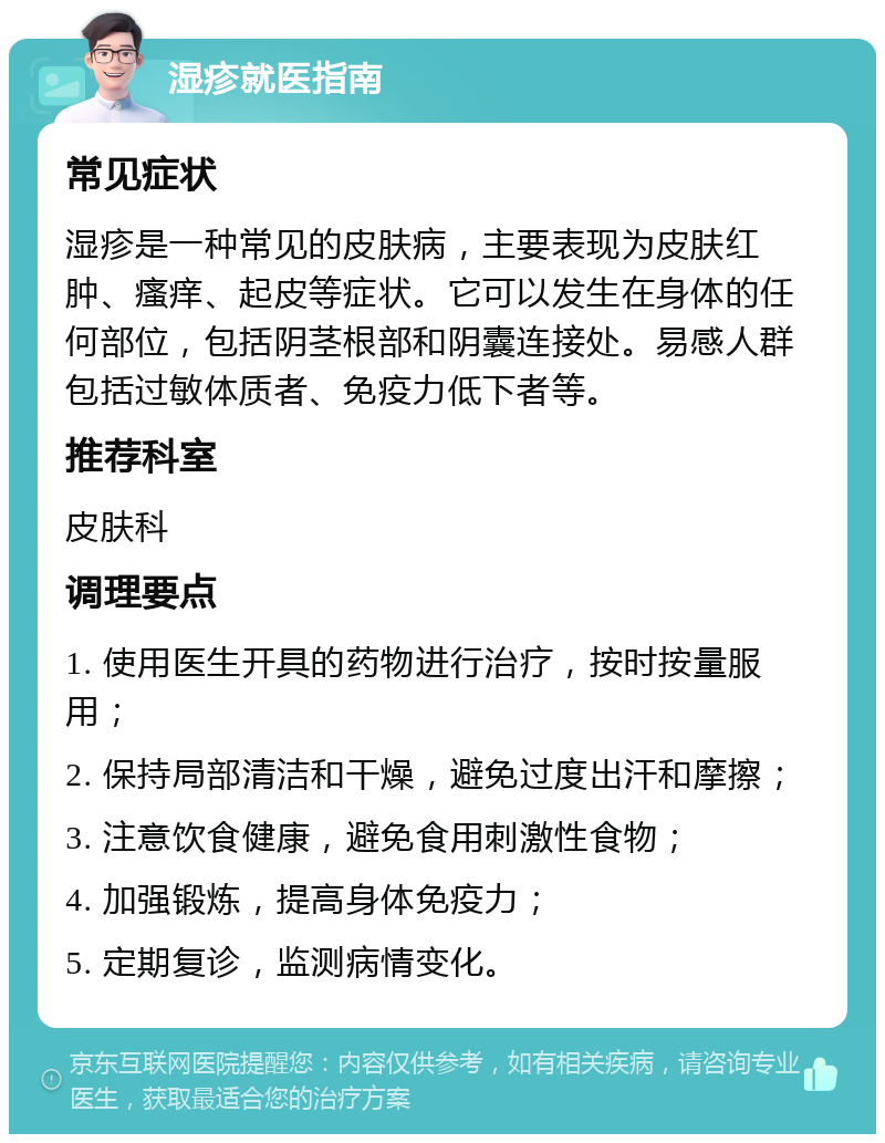 湿疹就医指南 常见症状 湿疹是一种常见的皮肤病，主要表现为皮肤红肿、瘙痒、起皮等症状。它可以发生在身体的任何部位，包括阴茎根部和阴囊连接处。易感人群包括过敏体质者、免疫力低下者等。 推荐科室 皮肤科 调理要点 1. 使用医生开具的药物进行治疗，按时按量服用； 2. 保持局部清洁和干燥，避免过度出汗和摩擦； 3. 注意饮食健康，避免食用刺激性食物； 4. 加强锻炼，提高身体免疫力； 5. 定期复诊，监测病情变化。