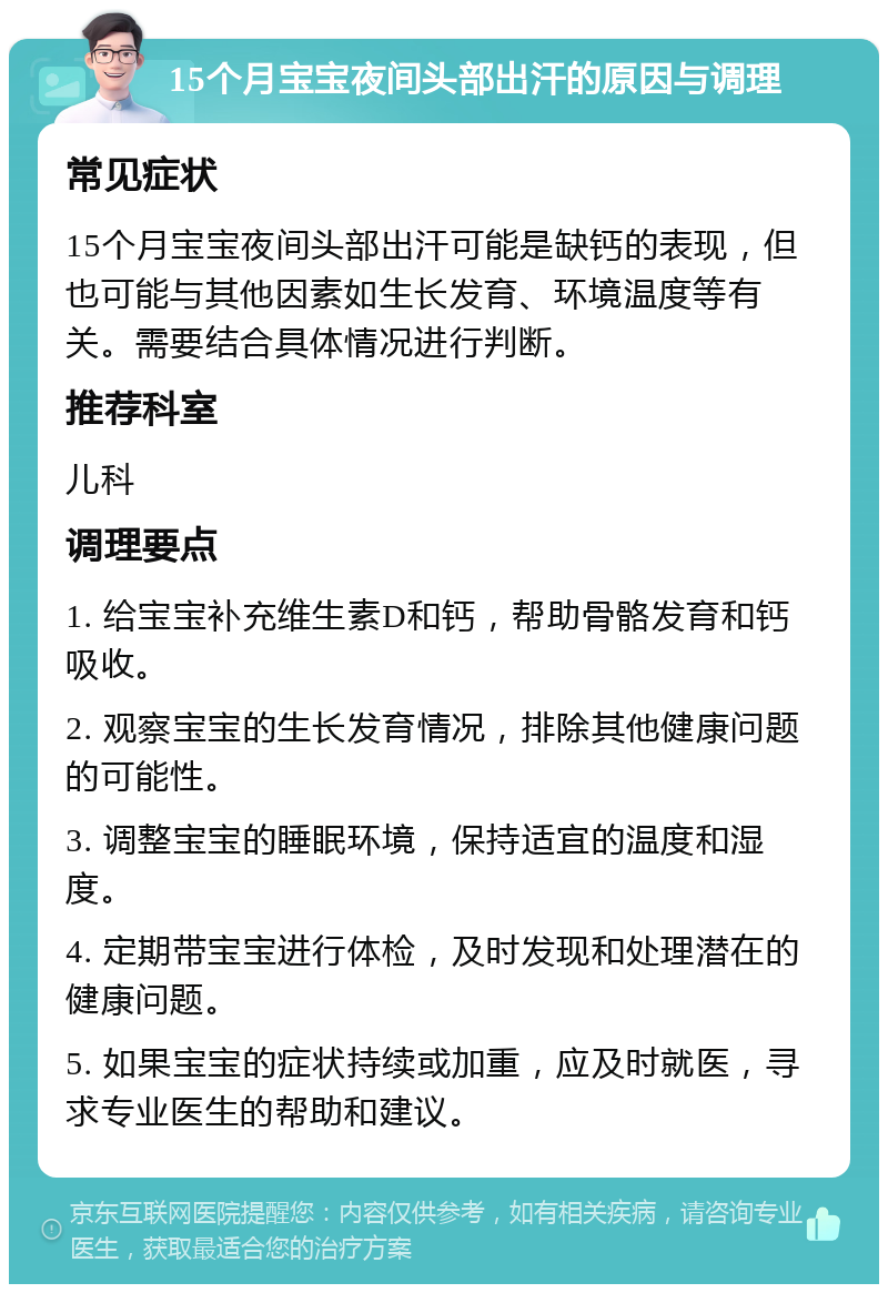 15个月宝宝夜间头部出汗的原因与调理 常见症状 15个月宝宝夜间头部出汗可能是缺钙的表现，但也可能与其他因素如生长发育、环境温度等有关。需要结合具体情况进行判断。 推荐科室 儿科 调理要点 1. 给宝宝补充维生素D和钙，帮助骨骼发育和钙吸收。 2. 观察宝宝的生长发育情况，排除其他健康问题的可能性。 3. 调整宝宝的睡眠环境，保持适宜的温度和湿度。 4. 定期带宝宝进行体检，及时发现和处理潜在的健康问题。 5. 如果宝宝的症状持续或加重，应及时就医，寻求专业医生的帮助和建议。