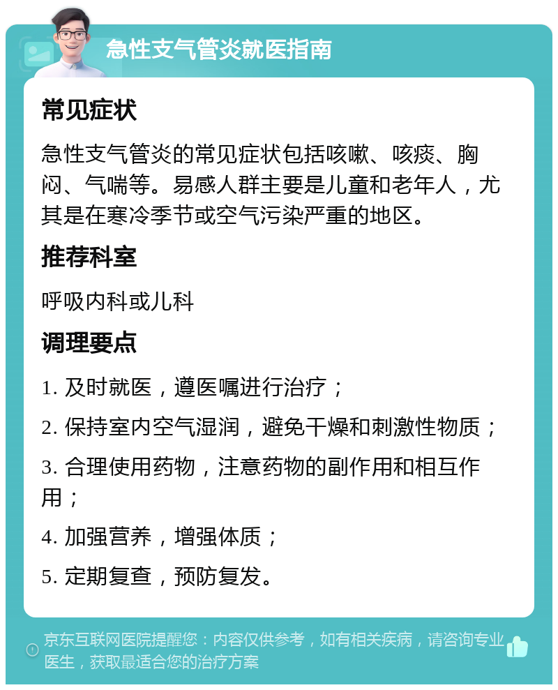 急性支气管炎就医指南 常见症状 急性支气管炎的常见症状包括咳嗽、咳痰、胸闷、气喘等。易感人群主要是儿童和老年人，尤其是在寒冷季节或空气污染严重的地区。 推荐科室 呼吸内科或儿科 调理要点 1. 及时就医，遵医嘱进行治疗； 2. 保持室内空气湿润，避免干燥和刺激性物质； 3. 合理使用药物，注意药物的副作用和相互作用； 4. 加强营养，增强体质； 5. 定期复查，预防复发。