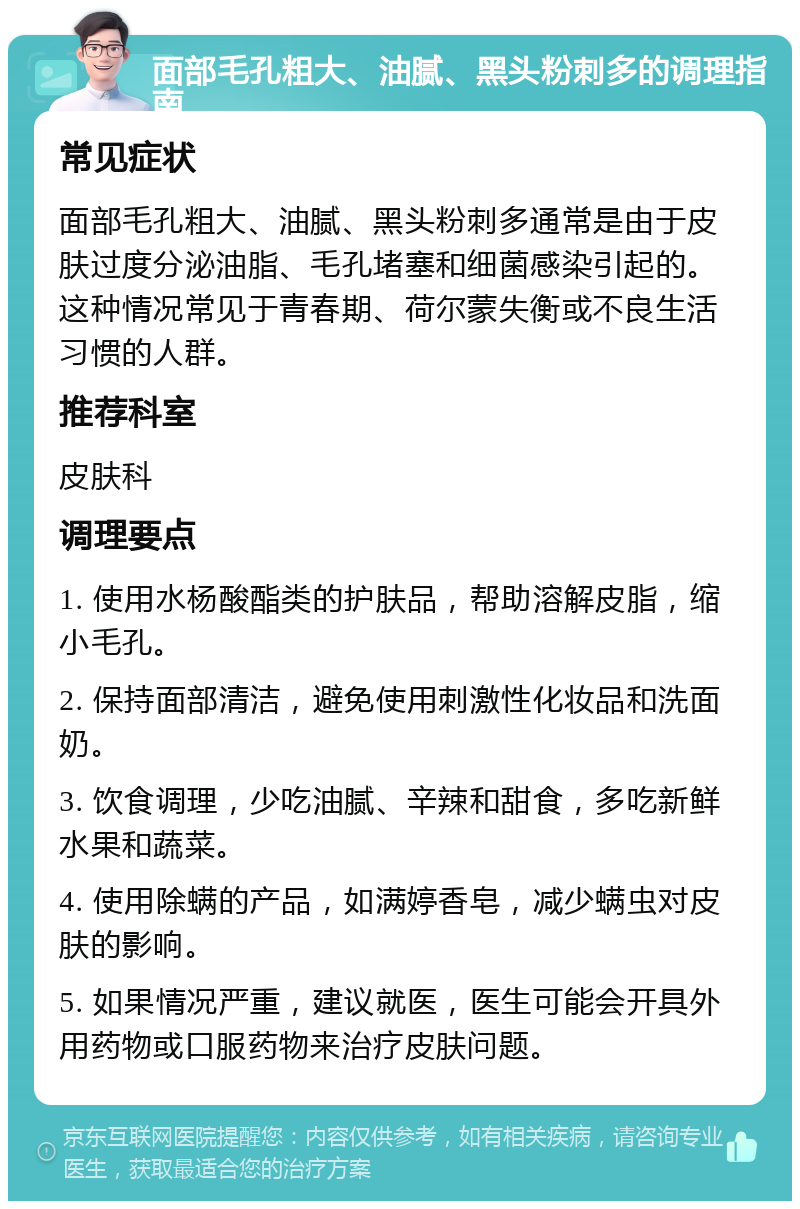 面部毛孔粗大、油腻、黑头粉刺多的调理指南 常见症状 面部毛孔粗大、油腻、黑头粉刺多通常是由于皮肤过度分泌油脂、毛孔堵塞和细菌感染引起的。这种情况常见于青春期、荷尔蒙失衡或不良生活习惯的人群。 推荐科室 皮肤科 调理要点 1. 使用水杨酸酯类的护肤品，帮助溶解皮脂，缩小毛孔。 2. 保持面部清洁，避免使用刺激性化妆品和洗面奶。 3. 饮食调理，少吃油腻、辛辣和甜食，多吃新鲜水果和蔬菜。 4. 使用除螨的产品，如满婷香皂，减少螨虫对皮肤的影响。 5. 如果情况严重，建议就医，医生可能会开具外用药物或口服药物来治疗皮肤问题。