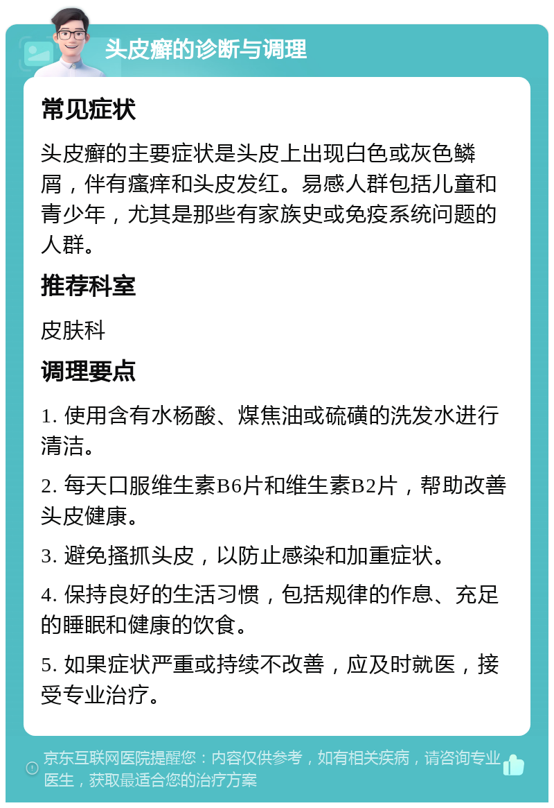 头皮癣的诊断与调理 常见症状 头皮癣的主要症状是头皮上出现白色或灰色鳞屑，伴有瘙痒和头皮发红。易感人群包括儿童和青少年，尤其是那些有家族史或免疫系统问题的人群。 推荐科室 皮肤科 调理要点 1. 使用含有水杨酸、煤焦油或硫磺的洗发水进行清洁。 2. 每天口服维生素B6片和维生素B2片，帮助改善头皮健康。 3. 避免搔抓头皮，以防止感染和加重症状。 4. 保持良好的生活习惯，包括规律的作息、充足的睡眠和健康的饮食。 5. 如果症状严重或持续不改善，应及时就医，接受专业治疗。