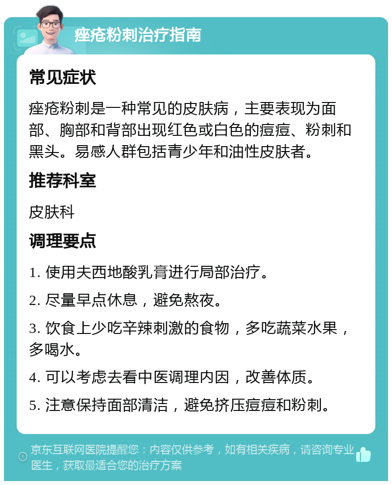 痤疮粉刺治疗指南 常见症状 痤疮粉刺是一种常见的皮肤病，主要表现为面部、胸部和背部出现红色或白色的痘痘、粉刺和黑头。易感人群包括青少年和油性皮肤者。 推荐科室 皮肤科 调理要点 1. 使用夫西地酸乳膏进行局部治疗。 2. 尽量早点休息，避免熬夜。 3. 饮食上少吃辛辣刺激的食物，多吃蔬菜水果，多喝水。 4. 可以考虑去看中医调理内因，改善体质。 5. 注意保持面部清洁，避免挤压痘痘和粉刺。