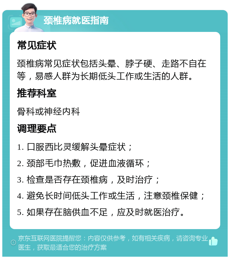 颈椎病就医指南 常见症状 颈椎病常见症状包括头晕、脖子硬、走路不自在等，易感人群为长期低头工作或生活的人群。 推荐科室 骨科或神经内科 调理要点 1. 口服西比灵缓解头晕症状； 2. 颈部毛巾热敷，促进血液循环； 3. 检查是否存在颈椎病，及时治疗； 4. 避免长时间低头工作或生活，注意颈椎保健； 5. 如果存在脑供血不足，应及时就医治疗。