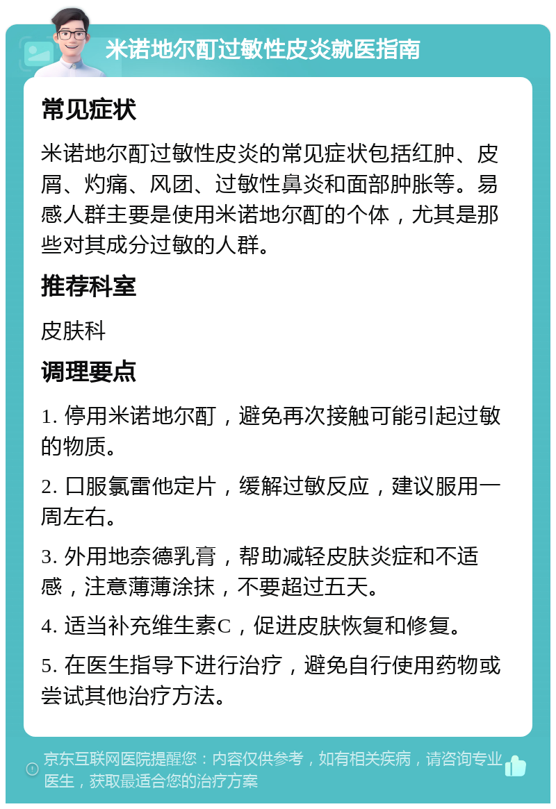 米诺地尔酊过敏性皮炎就医指南 常见症状 米诺地尔酊过敏性皮炎的常见症状包括红肿、皮屑、灼痛、风团、过敏性鼻炎和面部肿胀等。易感人群主要是使用米诺地尔酊的个体，尤其是那些对其成分过敏的人群。 推荐科室 皮肤科 调理要点 1. 停用米诺地尔酊，避免再次接触可能引起过敏的物质。 2. 口服氯雷他定片，缓解过敏反应，建议服用一周左右。 3. 外用地奈德乳膏，帮助减轻皮肤炎症和不适感，注意薄薄涂抹，不要超过五天。 4. 适当补充维生素C，促进皮肤恢复和修复。 5. 在医生指导下进行治疗，避免自行使用药物或尝试其他治疗方法。