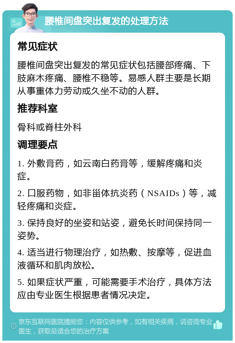 腰椎间盘突出复发的处理方法 常见症状 腰椎间盘突出复发的常见症状包括腰部疼痛、下肢麻木疼痛、腰椎不稳等。易感人群主要是长期从事重体力劳动或久坐不动的人群。 推荐科室 骨科或脊柱外科 调理要点 1. 外敷膏药，如云南白药膏等，缓解疼痛和炎症。 2. 口服药物，如非甾体抗炎药（NSAIDs）等，减轻疼痛和炎症。 3. 保持良好的坐姿和站姿，避免长时间保持同一姿势。 4. 适当进行物理治疗，如热敷、按摩等，促进血液循环和肌肉放松。 5. 如果症状严重，可能需要手术治疗，具体方法应由专业医生根据患者情况决定。