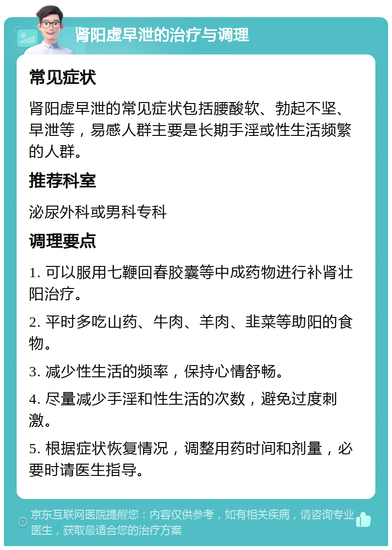 肾阳虚早泄的治疗与调理 常见症状 肾阳虚早泄的常见症状包括腰酸软、勃起不坚、早泄等，易感人群主要是长期手淫或性生活频繁的人群。 推荐科室 泌尿外科或男科专科 调理要点 1. 可以服用七鞭回春胶囊等中成药物进行补肾壮阳治疗。 2. 平时多吃山药、牛肉、羊肉、韭菜等助阳的食物。 3. 减少性生活的频率，保持心情舒畅。 4. 尽量减少手淫和性生活的次数，避免过度刺激。 5. 根据症状恢复情况，调整用药时间和剂量，必要时请医生指导。