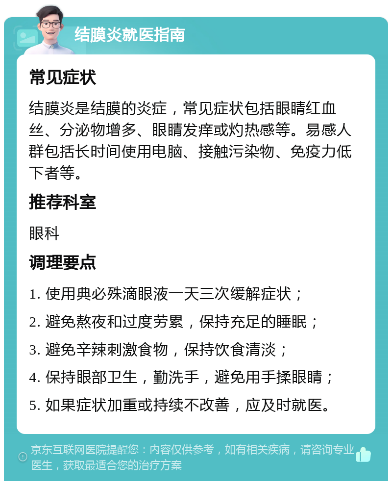 结膜炎就医指南 常见症状 结膜炎是结膜的炎症，常见症状包括眼睛红血丝、分泌物增多、眼睛发痒或灼热感等。易感人群包括长时间使用电脑、接触污染物、免疫力低下者等。 推荐科室 眼科 调理要点 1. 使用典必殊滴眼液一天三次缓解症状； 2. 避免熬夜和过度劳累，保持充足的睡眠； 3. 避免辛辣刺激食物，保持饮食清淡； 4. 保持眼部卫生，勤洗手，避免用手揉眼睛； 5. 如果症状加重或持续不改善，应及时就医。