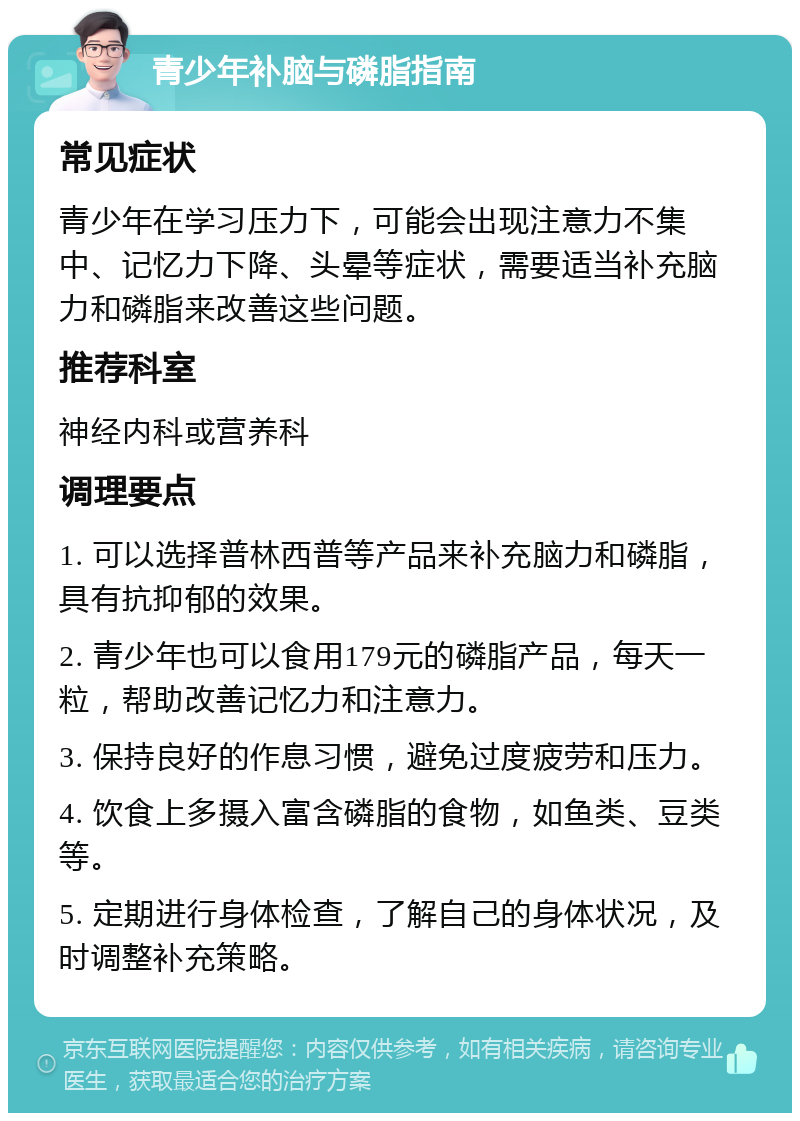 青少年补脑与磷脂指南 常见症状 青少年在学习压力下，可能会出现注意力不集中、记忆力下降、头晕等症状，需要适当补充脑力和磷脂来改善这些问题。 推荐科室 神经内科或营养科 调理要点 1. 可以选择普林西普等产品来补充脑力和磷脂，具有抗抑郁的效果。 2. 青少年也可以食用179元的磷脂产品，每天一粒，帮助改善记忆力和注意力。 3. 保持良好的作息习惯，避免过度疲劳和压力。 4. 饮食上多摄入富含磷脂的食物，如鱼类、豆类等。 5. 定期进行身体检查，了解自己的身体状况，及时调整补充策略。