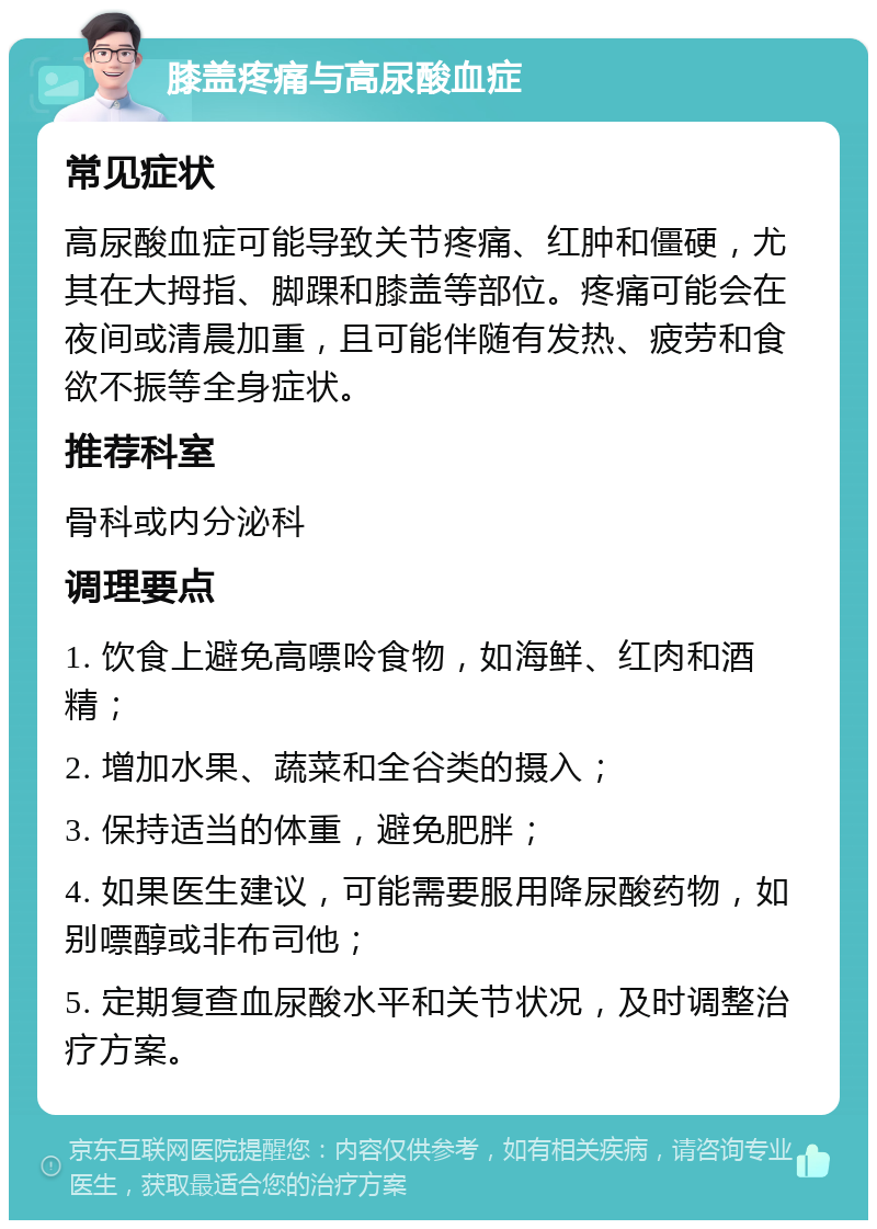 膝盖疼痛与高尿酸血症 常见症状 高尿酸血症可能导致关节疼痛、红肿和僵硬，尤其在大拇指、脚踝和膝盖等部位。疼痛可能会在夜间或清晨加重，且可能伴随有发热、疲劳和食欲不振等全身症状。 推荐科室 骨科或内分泌科 调理要点 1. 饮食上避免高嘌呤食物，如海鲜、红肉和酒精； 2. 增加水果、蔬菜和全谷类的摄入； 3. 保持适当的体重，避免肥胖； 4. 如果医生建议，可能需要服用降尿酸药物，如别嘌醇或非布司他； 5. 定期复查血尿酸水平和关节状况，及时调整治疗方案。