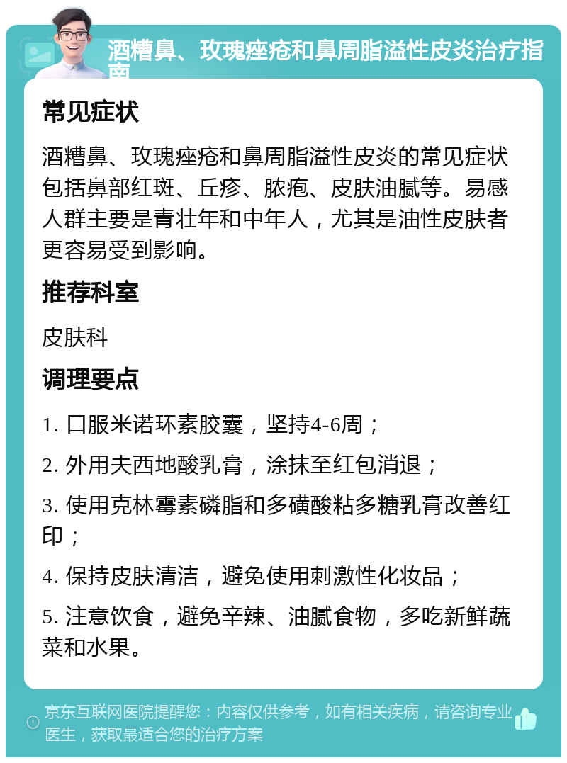 酒糟鼻、玫瑰痤疮和鼻周脂溢性皮炎治疗指南 常见症状 酒糟鼻、玫瑰痤疮和鼻周脂溢性皮炎的常见症状包括鼻部红斑、丘疹、脓疱、皮肤油腻等。易感人群主要是青壮年和中年人，尤其是油性皮肤者更容易受到影响。 推荐科室 皮肤科 调理要点 1. 口服米诺环素胶囊，坚持4-6周； 2. 外用夫西地酸乳膏，涂抹至红包消退； 3. 使用克林霉素磷脂和多磺酸粘多糖乳膏改善红印； 4. 保持皮肤清洁，避免使用刺激性化妆品； 5. 注意饮食，避免辛辣、油腻食物，多吃新鲜蔬菜和水果。