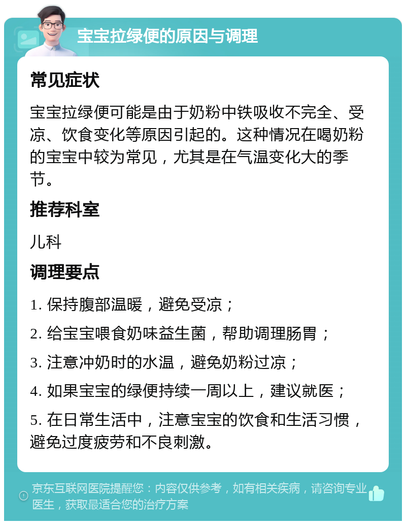 宝宝拉绿便的原因与调理 常见症状 宝宝拉绿便可能是由于奶粉中铁吸收不完全、受凉、饮食变化等原因引起的。这种情况在喝奶粉的宝宝中较为常见，尤其是在气温变化大的季节。 推荐科室 儿科 调理要点 1. 保持腹部温暖，避免受凉； 2. 给宝宝喂食奶味益生菌，帮助调理肠胃； 3. 注意冲奶时的水温，避免奶粉过凉； 4. 如果宝宝的绿便持续一周以上，建议就医； 5. 在日常生活中，注意宝宝的饮食和生活习惯，避免过度疲劳和不良刺激。