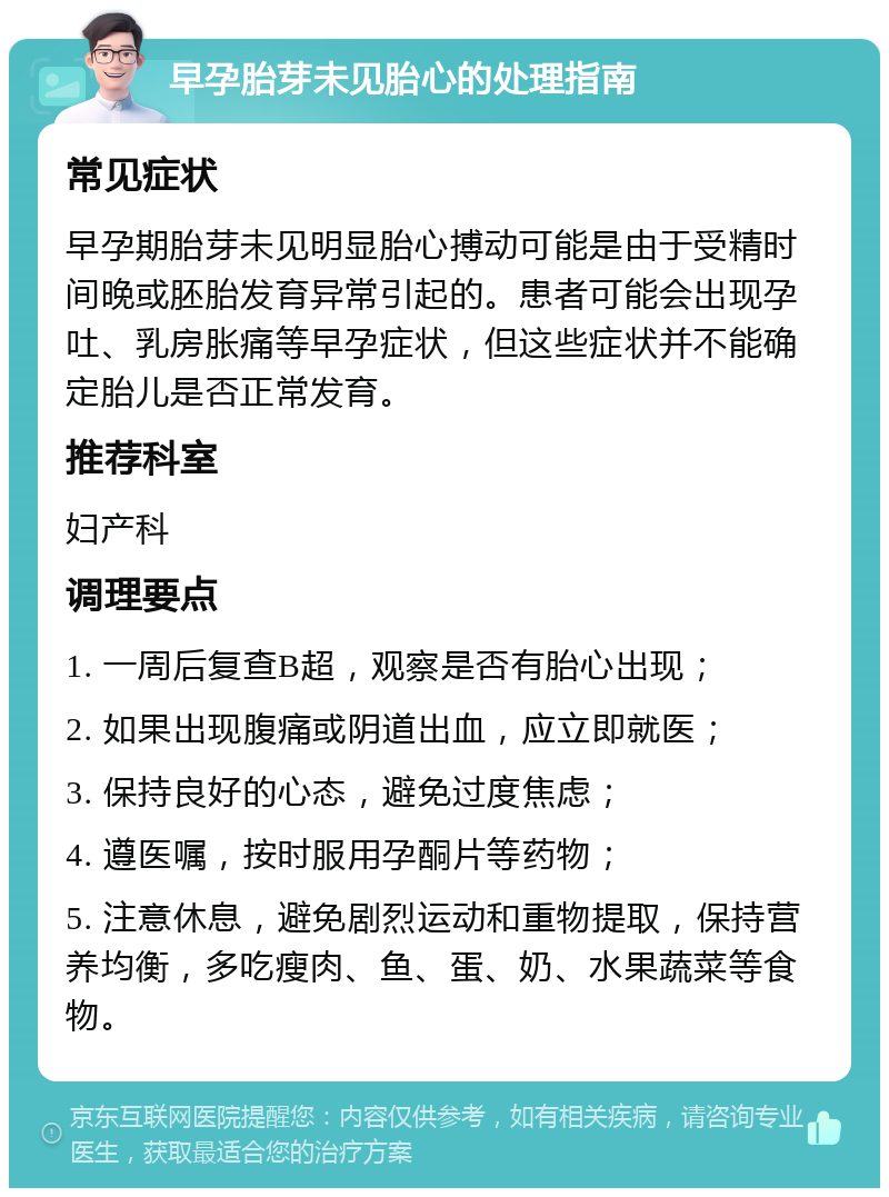 早孕胎芽未见胎心的处理指南 常见症状 早孕期胎芽未见明显胎心搏动可能是由于受精时间晚或胚胎发育异常引起的。患者可能会出现孕吐、乳房胀痛等早孕症状，但这些症状并不能确定胎儿是否正常发育。 推荐科室 妇产科 调理要点 1. 一周后复查B超，观察是否有胎心出现； 2. 如果出现腹痛或阴道出血，应立即就医； 3. 保持良好的心态，避免过度焦虑； 4. 遵医嘱，按时服用孕酮片等药物； 5. 注意休息，避免剧烈运动和重物提取，保持营养均衡，多吃瘦肉、鱼、蛋、奶、水果蔬菜等食物。