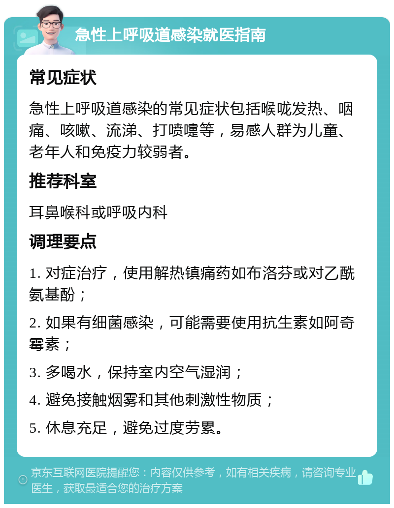 急性上呼吸道感染就医指南 常见症状 急性上呼吸道感染的常见症状包括喉咙发热、咽痛、咳嗽、流涕、打喷嚏等，易感人群为儿童、老年人和免疫力较弱者。 推荐科室 耳鼻喉科或呼吸内科 调理要点 1. 对症治疗，使用解热镇痛药如布洛芬或对乙酰氨基酚； 2. 如果有细菌感染，可能需要使用抗生素如阿奇霉素； 3. 多喝水，保持室内空气湿润； 4. 避免接触烟雾和其他刺激性物质； 5. 休息充足，避免过度劳累。