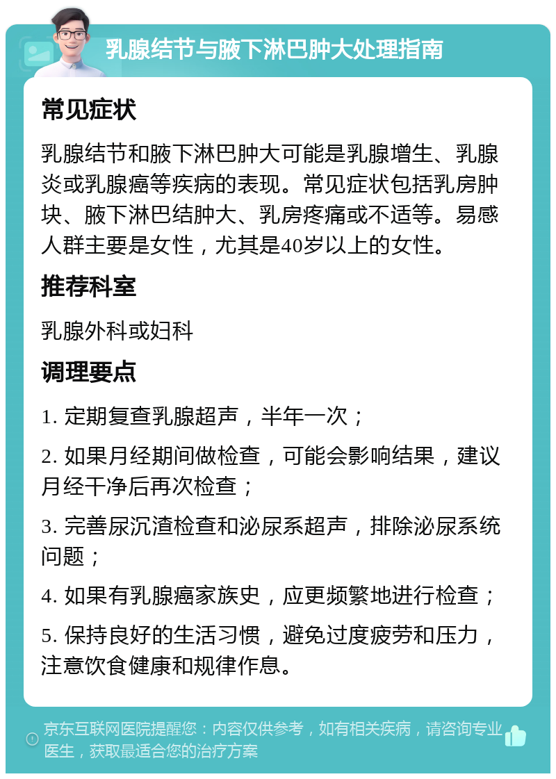 乳腺结节与腋下淋巴肿大处理指南 常见症状 乳腺结节和腋下淋巴肿大可能是乳腺增生、乳腺炎或乳腺癌等疾病的表现。常见症状包括乳房肿块、腋下淋巴结肿大、乳房疼痛或不适等。易感人群主要是女性，尤其是40岁以上的女性。 推荐科室 乳腺外科或妇科 调理要点 1. 定期复查乳腺超声，半年一次； 2. 如果月经期间做检查，可能会影响结果，建议月经干净后再次检查； 3. 完善尿沉渣检查和泌尿系超声，排除泌尿系统问题； 4. 如果有乳腺癌家族史，应更频繁地进行检查； 5. 保持良好的生活习惯，避免过度疲劳和压力，注意饮食健康和规律作息。