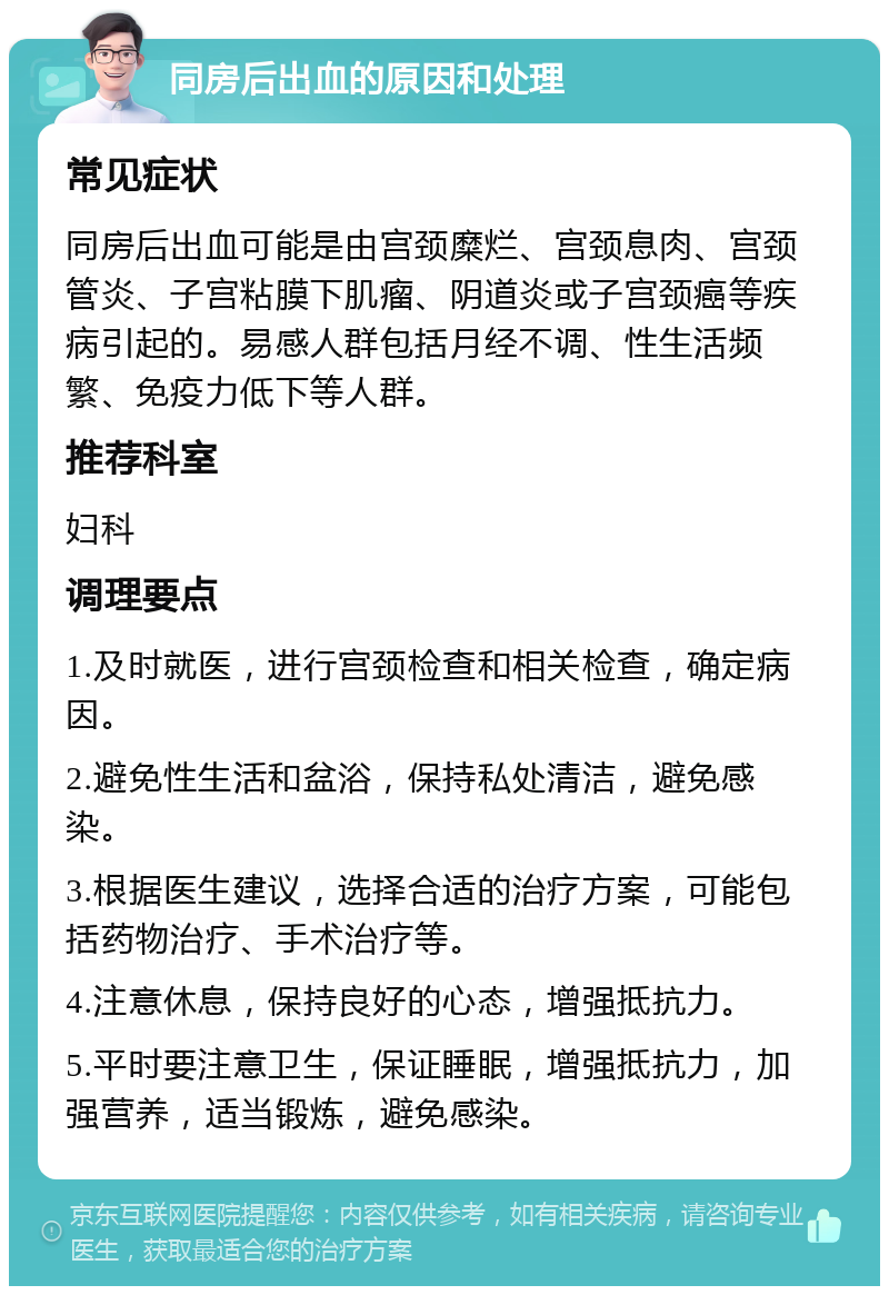 同房后出血的原因和处理 常见症状 同房后出血可能是由宫颈糜烂、宫颈息肉、宫颈管炎、子宫粘膜下肌瘤、阴道炎或子宫颈癌等疾病引起的。易感人群包括月经不调、性生活频繁、免疫力低下等人群。 推荐科室 妇科 调理要点 1.及时就医，进行宫颈检查和相关检查，确定病因。 2.避免性生活和盆浴，保持私处清洁，避免感染。 3.根据医生建议，选择合适的治疗方案，可能包括药物治疗、手术治疗等。 4.注意休息，保持良好的心态，增强抵抗力。 5.平时要注意卫生，保证睡眠，增强抵抗力，加强营养，适当锻炼，避免感染。