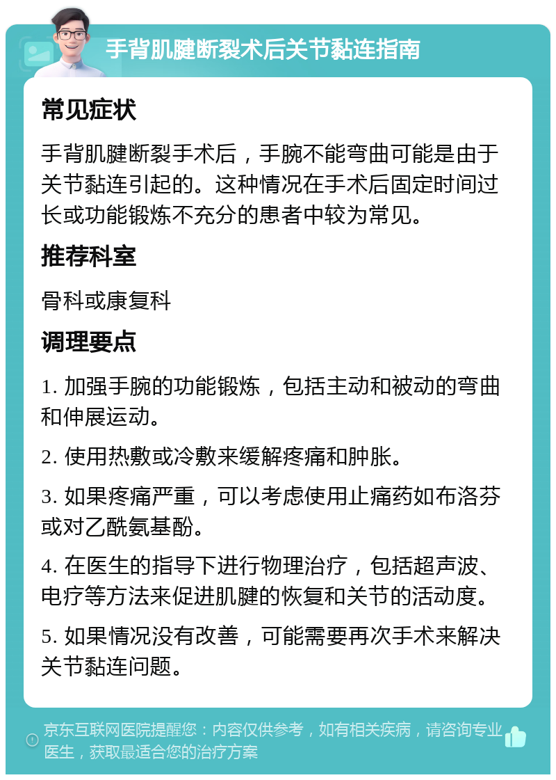 手背肌腱断裂术后关节黏连指南 常见症状 手背肌腱断裂手术后，手腕不能弯曲可能是由于关节黏连引起的。这种情况在手术后固定时间过长或功能锻炼不充分的患者中较为常见。 推荐科室 骨科或康复科 调理要点 1. 加强手腕的功能锻炼，包括主动和被动的弯曲和伸展运动。 2. 使用热敷或冷敷来缓解疼痛和肿胀。 3. 如果疼痛严重，可以考虑使用止痛药如布洛芬或对乙酰氨基酚。 4. 在医生的指导下进行物理治疗，包括超声波、电疗等方法来促进肌腱的恢复和关节的活动度。 5. 如果情况没有改善，可能需要再次手术来解决关节黏连问题。