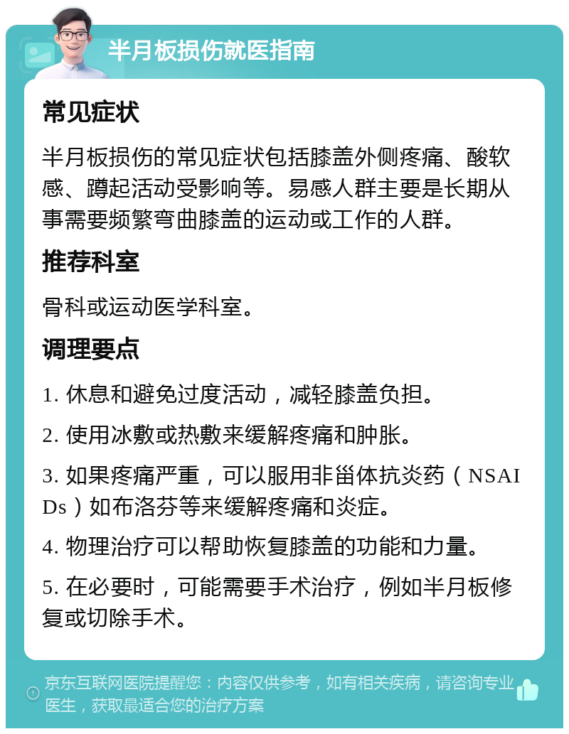 半月板损伤就医指南 常见症状 半月板损伤的常见症状包括膝盖外侧疼痛、酸软感、蹲起活动受影响等。易感人群主要是长期从事需要频繁弯曲膝盖的运动或工作的人群。 推荐科室 骨科或运动医学科室。 调理要点 1. 休息和避免过度活动，减轻膝盖负担。 2. 使用冰敷或热敷来缓解疼痛和肿胀。 3. 如果疼痛严重，可以服用非甾体抗炎药（NSAIDs）如布洛芬等来缓解疼痛和炎症。 4. 物理治疗可以帮助恢复膝盖的功能和力量。 5. 在必要时，可能需要手术治疗，例如半月板修复或切除手术。