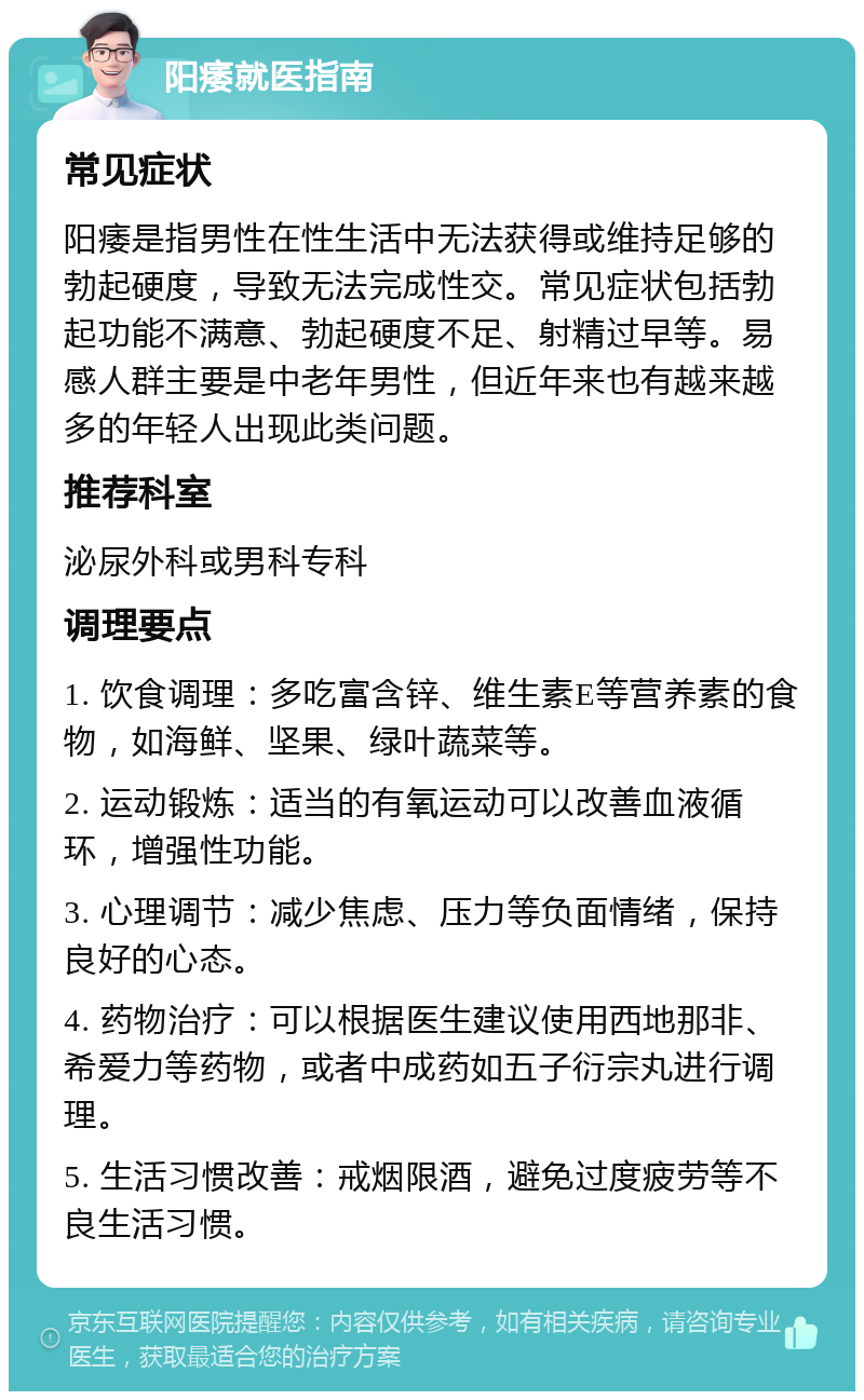 阳痿就医指南 常见症状 阳痿是指男性在性生活中无法获得或维持足够的勃起硬度，导致无法完成性交。常见症状包括勃起功能不满意、勃起硬度不足、射精过早等。易感人群主要是中老年男性，但近年来也有越来越多的年轻人出现此类问题。 推荐科室 泌尿外科或男科专科 调理要点 1. 饮食调理：多吃富含锌、维生素E等营养素的食物，如海鲜、坚果、绿叶蔬菜等。 2. 运动锻炼：适当的有氧运动可以改善血液循环，增强性功能。 3. 心理调节：减少焦虑、压力等负面情绪，保持良好的心态。 4. 药物治疗：可以根据医生建议使用西地那非、希爱力等药物，或者中成药如五子衍宗丸进行调理。 5. 生活习惯改善：戒烟限酒，避免过度疲劳等不良生活习惯。