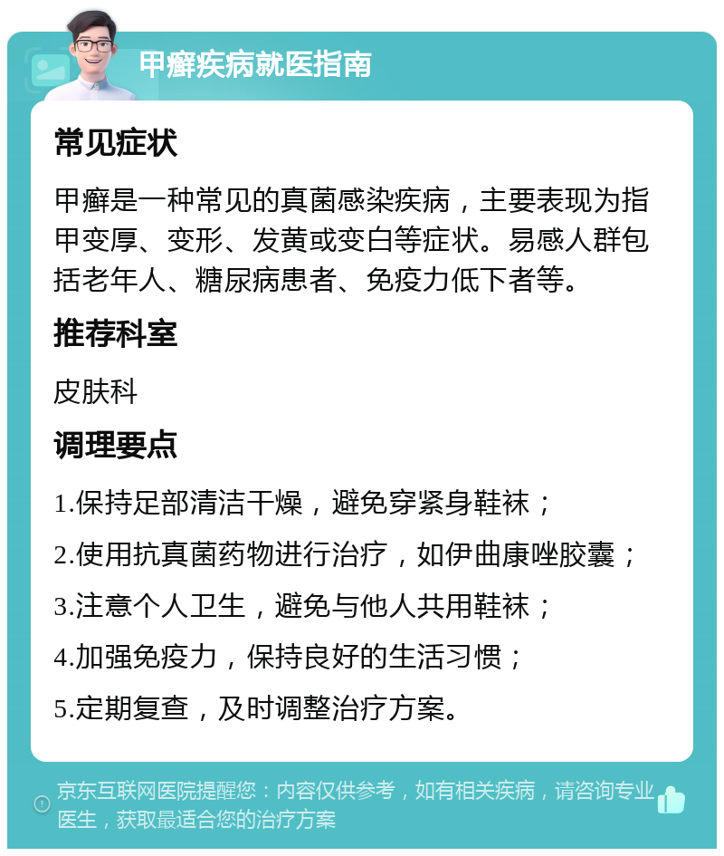 甲癣疾病就医指南 常见症状 甲癣是一种常见的真菌感染疾病，主要表现为指甲变厚、变形、发黄或变白等症状。易感人群包括老年人、糖尿病患者、免疫力低下者等。 推荐科室 皮肤科 调理要点 1.保持足部清洁干燥，避免穿紧身鞋袜； 2.使用抗真菌药物进行治疗，如伊曲康唑胶囊； 3.注意个人卫生，避免与他人共用鞋袜； 4.加强免疫力，保持良好的生活习惯； 5.定期复查，及时调整治疗方案。