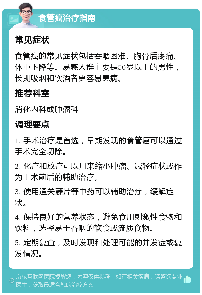 食管癌治疗指南 常见症状 食管癌的常见症状包括吞咽困难、胸骨后疼痛、体重下降等。易感人群主要是50岁以上的男性，长期吸烟和饮酒者更容易患病。 推荐科室 消化内科或肿瘤科 调理要点 1. 手术治疗是首选，早期发现的食管癌可以通过手术完全切除。 2. 化疗和放疗可以用来缩小肿瘤、减轻症状或作为手术前后的辅助治疗。 3. 使用通关藤片等中药可以辅助治疗，缓解症状。 4. 保持良好的营养状态，避免食用刺激性食物和饮料，选择易于吞咽的软食或流质食物。 5. 定期复查，及时发现和处理可能的并发症或复发情况。