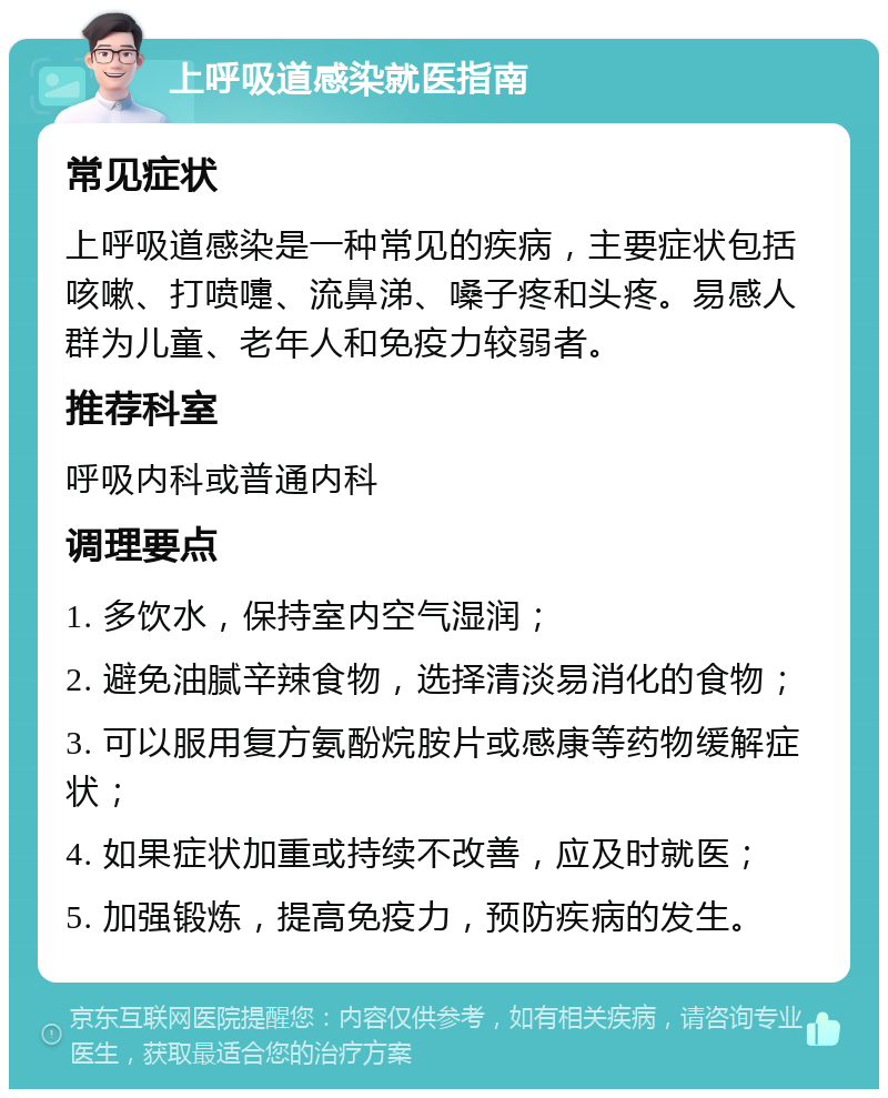 上呼吸道感染就医指南 常见症状 上呼吸道感染是一种常见的疾病，主要症状包括咳嗽、打喷嚏、流鼻涕、嗓子疼和头疼。易感人群为儿童、老年人和免疫力较弱者。 推荐科室 呼吸内科或普通内科 调理要点 1. 多饮水，保持室内空气湿润； 2. 避免油腻辛辣食物，选择清淡易消化的食物； 3. 可以服用复方氨酚烷胺片或感康等药物缓解症状； 4. 如果症状加重或持续不改善，应及时就医； 5. 加强锻炼，提高免疫力，预防疾病的发生。