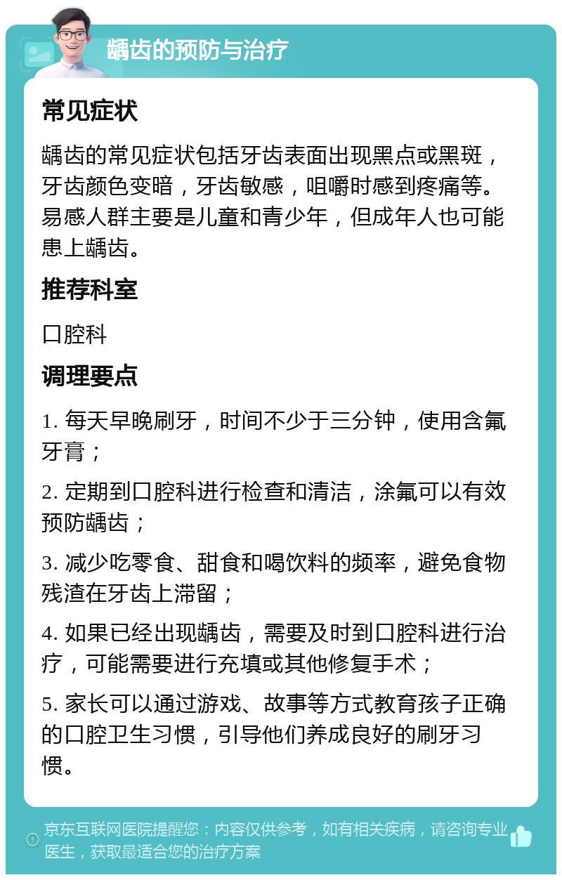 龋齿的预防与治疗 常见症状 龋齿的常见症状包括牙齿表面出现黑点或黑斑，牙齿颜色变暗，牙齿敏感，咀嚼时感到疼痛等。易感人群主要是儿童和青少年，但成年人也可能患上龋齿。 推荐科室 口腔科 调理要点 1. 每天早晚刷牙，时间不少于三分钟，使用含氟牙膏； 2. 定期到口腔科进行检查和清洁，涂氟可以有效预防龋齿； 3. 减少吃零食、甜食和喝饮料的频率，避免食物残渣在牙齿上滞留； 4. 如果已经出现龋齿，需要及时到口腔科进行治疗，可能需要进行充填或其他修复手术； 5. 家长可以通过游戏、故事等方式教育孩子正确的口腔卫生习惯，引导他们养成良好的刷牙习惯。