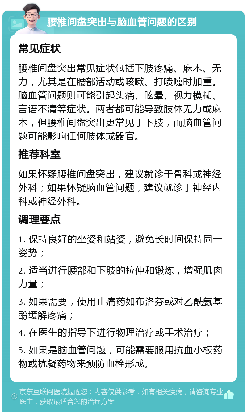 腰椎间盘突出与脑血管问题的区别 常见症状 腰椎间盘突出常见症状包括下肢疼痛、麻木、无力，尤其是在腰部活动或咳嗽、打喷嚏时加重。脑血管问题则可能引起头痛、眩晕、视力模糊、言语不清等症状。两者都可能导致肢体无力或麻木，但腰椎间盘突出更常见于下肢，而脑血管问题可能影响任何肢体或器官。 推荐科室 如果怀疑腰椎间盘突出，建议就诊于骨科或神经外科；如果怀疑脑血管问题，建议就诊于神经内科或神经外科。 调理要点 1. 保持良好的坐姿和站姿，避免长时间保持同一姿势； 2. 适当进行腰部和下肢的拉伸和锻炼，增强肌肉力量； 3. 如果需要，使用止痛药如布洛芬或对乙酰氨基酚缓解疼痛； 4. 在医生的指导下进行物理治疗或手术治疗； 5. 如果是脑血管问题，可能需要服用抗血小板药物或抗凝药物来预防血栓形成。