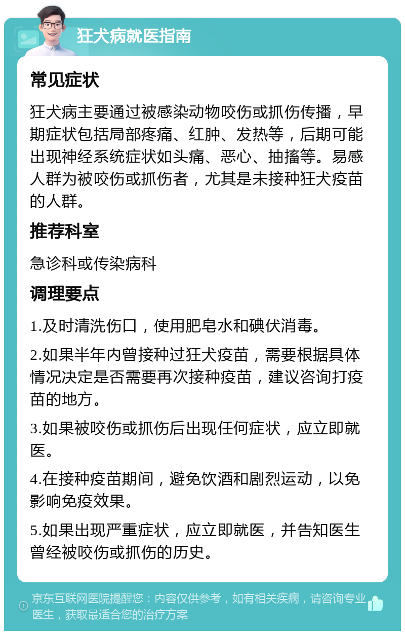 狂犬病就医指南 常见症状 狂犬病主要通过被感染动物咬伤或抓伤传播，早期症状包括局部疼痛、红肿、发热等，后期可能出现神经系统症状如头痛、恶心、抽搐等。易感人群为被咬伤或抓伤者，尤其是未接种狂犬疫苗的人群。 推荐科室 急诊科或传染病科 调理要点 1.及时清洗伤口，使用肥皂水和碘伏消毒。 2.如果半年内曾接种过狂犬疫苗，需要根据具体情况决定是否需要再次接种疫苗，建议咨询打疫苗的地方。 3.如果被咬伤或抓伤后出现任何症状，应立即就医。 4.在接种疫苗期间，避免饮酒和剧烈运动，以免影响免疫效果。 5.如果出现严重症状，应立即就医，并告知医生曾经被咬伤或抓伤的历史。