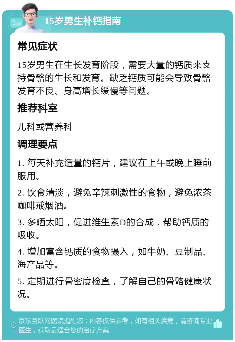 15岁男生补钙指南 常见症状 15岁男生在生长发育阶段，需要大量的钙质来支持骨骼的生长和发育。缺乏钙质可能会导致骨骼发育不良、身高增长缓慢等问题。 推荐科室 儿科或营养科 调理要点 1. 每天补充适量的钙片，建议在上午或晚上睡前服用。 2. 饮食清淡，避免辛辣刺激性的食物，避免浓茶咖啡戒烟酒。 3. 多晒太阳，促进维生素D的合成，帮助钙质的吸收。 4. 增加富含钙质的食物摄入，如牛奶、豆制品、海产品等。 5. 定期进行骨密度检查，了解自己的骨骼健康状况。