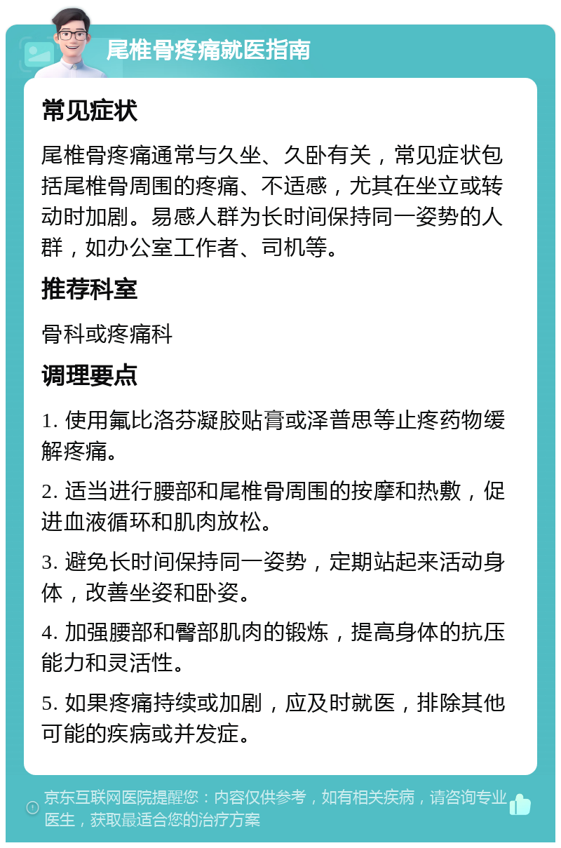 尾椎骨疼痛就医指南 常见症状 尾椎骨疼痛通常与久坐、久卧有关，常见症状包括尾椎骨周围的疼痛、不适感，尤其在坐立或转动时加剧。易感人群为长时间保持同一姿势的人群，如办公室工作者、司机等。 推荐科室 骨科或疼痛科 调理要点 1. 使用氟比洛芬凝胶贴膏或泽普思等止疼药物缓解疼痛。 2. 适当进行腰部和尾椎骨周围的按摩和热敷，促进血液循环和肌肉放松。 3. 避免长时间保持同一姿势，定期站起来活动身体，改善坐姿和卧姿。 4. 加强腰部和臀部肌肉的锻炼，提高身体的抗压能力和灵活性。 5. 如果疼痛持续或加剧，应及时就医，排除其他可能的疾病或并发症。