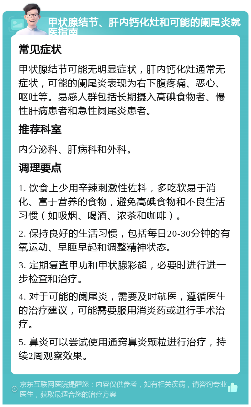 甲状腺结节、肝内钙化灶和可能的阑尾炎就医指南 常见症状 甲状腺结节可能无明显症状，肝内钙化灶通常无症状，可能的阑尾炎表现为右下腹疼痛、恶心、呕吐等。易感人群包括长期摄入高碘食物者、慢性肝病患者和急性阑尾炎患者。 推荐科室 内分泌科、肝病科和外科。 调理要点 1. 饮食上少用辛辣刺激性佐料，多吃软易于消化、富于营养的食物，避免高碘食物和不良生活习惯（如吸烟、喝酒、浓茶和咖啡）。 2. 保持良好的生活习惯，包括每日20-30分钟的有氧运动、早睡早起和调整精神状态。 3. 定期复查甲功和甲状腺彩超，必要时进行进一步检查和治疗。 4. 对于可能的阑尾炎，需要及时就医，遵循医生的治疗建议，可能需要服用消炎药或进行手术治疗。 5. 鼻炎可以尝试使用通窍鼻炎颗粒进行治疗，持续2周观察效果。